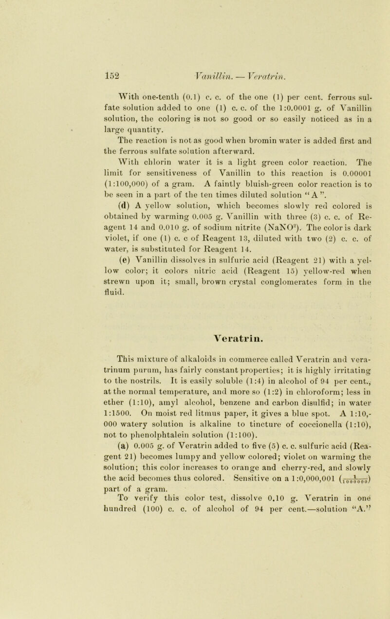 With one-tenth (0.1) c. c. of the one (1) per cent. ferrous Sul- fate solution added to one (1) c. c. of the 1:0.0001 g. of Vanillin solution, the coloring is not so good or so easily noticed as in a large quantity. The reaction is not as good when bromin water is added first and the ferrous sulfate solution afterward. With chlorin water it is a light green color reaction. The limit for sensitiveness of Vanillin to this reaction is 0.00001 (1:100,000) of a gram. A faintly bluish-green color reaction is to be seen in a part of the teil times diluted solution “A”. (<i) A yellow solution, which becomes slowly red colored is obtained by warming 0.005 g. Vanillin with three (3) c. c. of Re- agent 14 and 0.010 g. of sodium nitrite (NaNO2). The color is dark violet, if one (1) c. c of Reagent 13, diluted with two (2) c. c. of water, is substituted for Reagent 14. (e) Vanillin dissolves in sulfuric acid (Reagent 21) with a yel- low color; it colors nitric acid (Reagent 15) yellow-red when strewn upon it; small, brown crystal conglomerates form in the fluid. Veratrin. This mixtureof alkaloids in commerce called Veratrin and vera- trinum purum, has fairly constant properties; it is highly irritating to the nostrils. It is easily soluble (1:4) in alcohol of 94 per cent., at the normal temperature, and more so (1:2) in Chloroform; less in ether (1:10), amyl alcohol, benzene and carbon disulfid; in water 1:1500. On moist red litmus paper, it gives a blue spot. A 1:10,- 000 watery solution is alkaline to tincture of coccionella (1:10), not to phenolphtalein solution (1:100). (a) 0.005 g. of Veratrin added to five (5) c. c. sulfuric acid (Rea- gent 21) becomes lumpy and yellow colored; violet on warming the solution; this color increases to orange and cherry-red, and slowly the acid becomes tlius colored. Sensitive on a 1:0,000,001 (100l0-öu) part of a gram. To verify this color test, dissolve 0.10 g. Veratrin in one hundred (100) c. c. of alcohol of 94 per cent.—solution “A.”