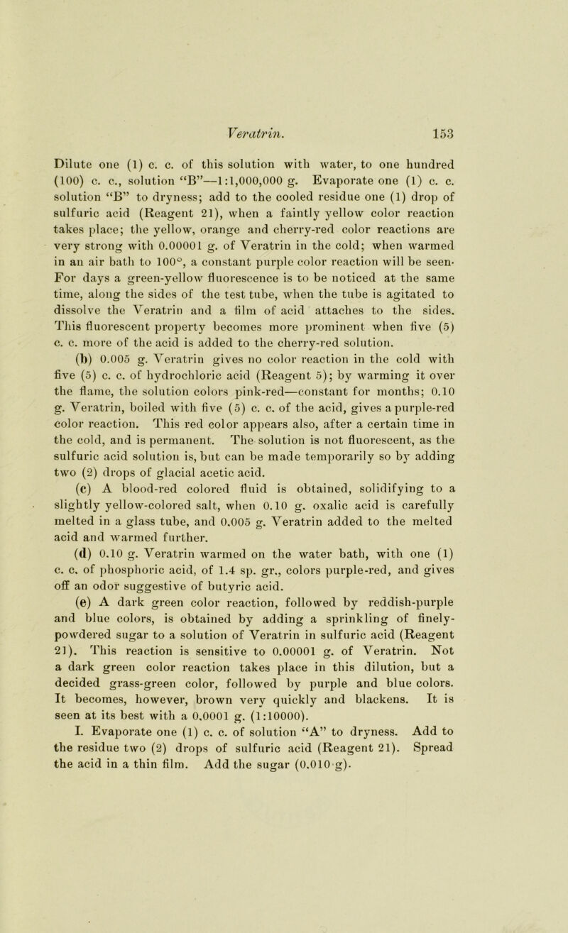 Dilute one (1) c. c. of this solution with water, to one hundred (100) c. c., solution “B”—1:1,000,000 g. Evaporate one (1) c. c. solution “B” to dryness; add to the cooled residue one (1) drop of sulfuric acid (Reagent 21), when a faintly yellow color reaction takes place; the yellow, orange and cherry-red color reactions are very strong with 0.00001 g. of Veratrin in the cold; when warmed in an air bath to 100°, a constant purple color reaction will be seen- For days a green-yellow fluorescence is to be noticed at the same time, along the sides of the test tube, when the tube is agitated to dissolve the Veratrin and a film of acid attaches to the sides. This fluorescent property becomes more prominent when five (5) c. c. more of the acid is added to the cherry-red solution. d>) 0.005 g. Veratrin gives no color reaction in the cold with five (5) c. c. of hydrochloric acid (Reagent 5); by warming it over the flame, the solution colors pink-red—constant for months; 0.10 g. Veratrin, boiled with five (5) c. c. of the acid, gives apurple-red color reaction. This red color appears also, after a certain time in the cold, and is permanent. The solution is not fluorescent, as the sulfuric acid solution is, but can be made temporarily so by adding two (2) drops of glacial acetic acid. (c) A blood-red colored fluid is obtained, solidifying to a slightly yellow-colored salt, when 0.10 g. oxalic acid is carefully melted in a glass tube, and 0.005 g. Veratrin added to the melted acid and warmed further. (d) 0.10 g. Veratrin warmed on the water bath, with one (1) c. c. of phosphoric acid, of 1.4 sp. gr., colors purple-red, and gives off an odoi* suggestive of butyric acid. (e) A dark green color reaction, follosved by reddish-purple and blue colors, is obtained by adding a sprinkling of finely- powdered sugar to a solution of Veratrin in sulfuric acid (Reagent 21). This reaction is sensitive to 0.00001 g. of Veratrin. Not a dark green color reaction takes place in tlvis dilution, but a decided grass-green color, followed by purple and blue colors. It becomes, however, brown very quickly and blackens. It is seen at its best with a 0.0001 g. (1:10000). I. Evaporate one (1) c. c. of solution “A” to dryness. Add to the residue two (2) drops of sulfuric acid (Reagent 21). Spread the acid in a thin film. Add the sugar (0.010 g).