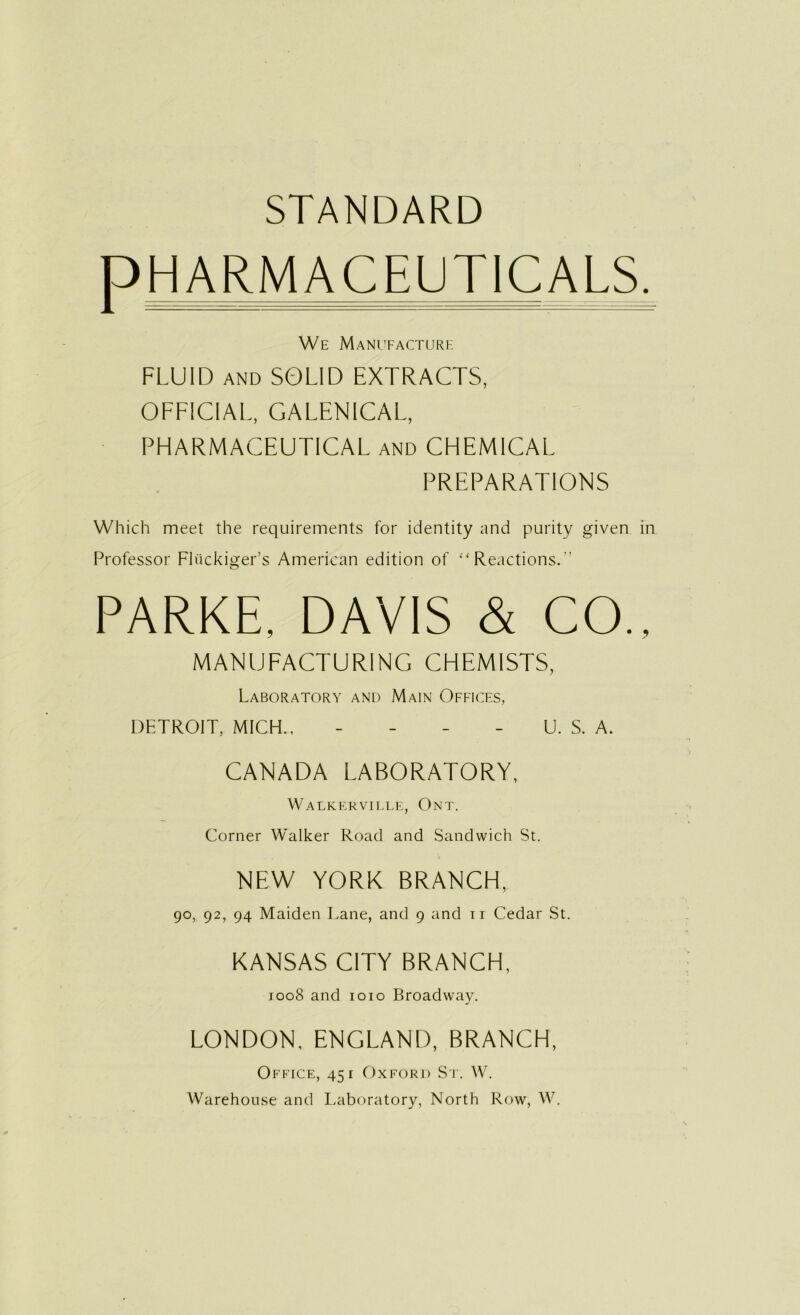 STANDARD PHARMACEUT1CALS. We Manufacture FLUID AND SOLID EXTRACTS, OFFICIAL, GALENICAL, PHARMACEUTICAL and CHEMICAL PREPARATIONS Which meet the requirements for identity and purity given in Professor Fh'ickiger’s American edition of “ Reactions/’ o PARKE, DAVIS & CO., MANUFACTURING CHEMISTS, Laboratory and Main Offices, DETROIT, MICH., - - - - U. S. A. CANADA LABORATORY, Walkerville, Ont. Corner Walker Road and Sandwich St. NEW YORK BRANCH, 90, 92, 94 Maiden Lane, and 9 and ir Cedar St. KANSAS CITY BRANCH, 1008 and 1010 Broadway. LONDON. ENGLAND, BRANCH, Office, 451 Oxford St. W. Warehouse and Laboratory, North Row, W.