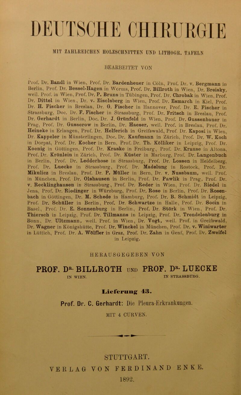 CHIRURGIE MIT ZAHLREICHEN HOLZSCHNITTEN UNI) LITHOGR. TAFELN BEARBElTPUr VON Prof. Dr. Bandl in Wien, Pro!'. Dr. Bardenheuer in Cöln, Pro!’. Dr, v. Bergmann in Berlin, Prof. Dr. Bessel-Hagen in Worms, Prof. Dr. Billroth in Wien, Dr. Breisky, weil. Prof, in Wien, Prof. Dr. P. Bruns in Tübingen, Prof. Dr. Chrobak in Wien, Prof. Dr. Dittel in Wien, Dr. v. Eiseisberg in Wien, Prof. Dr. Esmarch in Kiel, Prof. Dr. H. Fischer in Breslau, Dr. G. Fischer in Hannover, Prof. Dr. E. Fischer in Strassburg, Doc. Dr. F. Fischer in Strassburg, Prof. Dr. Fritsch in Breslau, Prof. Dr. Gerhardt in Berlin, Doc. Dr. J. Grünfeld in Wien, Prof. Dr. Gussenbauer in Prag, Prof. Dr. Gusserow in Berlin, Dr. Haeser, weil. Prof, in Breslau, Prof. Dr. Heineke in Erlangen, Prof. Dr. Helferich in Greifswald, Prof. Dr. Kaposi in Wien, Dr. Kappeier in Mlinsterlingen, Doc. Dr. Kaufmann in Zürich, Prof. Dr. W. Koch in Dorpat, Prof. Dr. Kocher in Bern, Prof. Dr. Th. Kölliker in Leipzig, Prof. Dr. Koenig in Göttingen, Prof. Dr. Kraske in Freiburg, Prof. Dr. Krause in Altona, Prof. Dr. Krönlein in Zürich, Prof. Dr. Küster in Marburg, Prof. Dr. Langenbuch in Berlin, Prof. Dr. Ledderhose in Strassburg, Prof. Dr. Lossen in Heidelberg, Prof. Dr. Luecke in Strassburg, Prof. Dr. Madelung in Rostock, Prof. Dr. Mikulicz in Breslau, Prof. Dr. P. Müller in Bern, Dr. v. Nussbaum, weil. Prof, in München, Prof. Dr. Olshausen in Berlin, Prof. Dr. Pawlik in Prag, Prof. Dr. V. Recklinghausen in Strassburg, Prof. Dr. Reder in Wien, Prof. Dr. Riedel in Jena, Prof. Dr. Riedinger in Würzburg, Prof. Dr. Rose in Berlin, Prof. Dr. Rosen- bach in Göttingen, Dr. M. Schede in Hamburg, Prof. Dr. B. Schmidt in Leipzig, Prof. Dr. Schüller in Berlin, Prof. Dr. Schwartze in Halle, Prof. Dr. Socin in Basel, Prof. Dr. E. Sonnenburg in Berlin, Prof. Dr. Störk in Wien, Prof. Dr. Thiersch in Leipzig, Prof. Dr. Tillmanns in Leipzig, Prof. Dr. Trendelenburg in Bonn, Dr. IJltzmann, weil. Prof, in Wien, Dr. Vogt, weil. Prof, in Greifswald, Dr. Wagner in Königshütte, Prof. Dr. Winckel in München, Prof. Dr. v. Winiwarter in Lüttich, Prof. Dr. A. Wölfler in Graz, Prof. Dr. Zahn in Genf, Prof. Dr. Zweifel in Leipzig. HERAÜSGEGEBEN VON PROF. D« BILLROTH und PROF. D»- LUECKE IN WIEN- IN STRASSBUIKä. liieferuug 48. Prof. Dr. C. Gerhardt; Die Pleura-Erkrankungen. MIT 4 CÜRVEN. STUTTGART. VERLAG VON FERDINAND ENKE. 1892.