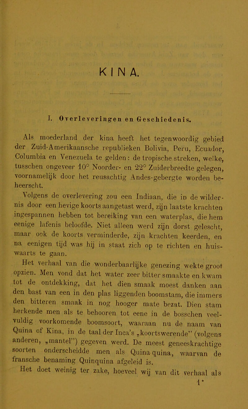 KINA. I. OTerleveringen en Gfeschiedenis. Als moederland der kina heeft het tegenwoordig gebied der Zuid-Amerikaansche republieken Bolivia, Peru, Ecuador, Columbia en Venezuela te gelden: de tropische streken, welke, tusschen ongeveer dO° Noorder- en 22° Zuiderbreedte gelegen, voornamelijk door het reusachtig Andes-gebergte worden be- heerscht. Volgens de overlevering zou een Indiaan, die in de wilder- nis door een hevige koorts aangetast werd, zijn laatste krachten ingespannen hebben tot bereiking van een waterplas, die hem eenige lafenis beloofde. Niet alleen werd zijn dorst gelescht, maar ook de koorts verminderde, zijn krachten keerden, en na eenigen tijd was hij in staat zich op te richten en huis- waarts te gaan. Het verhaal van die wonderbaarlijke genezing wekte groot opzien. Men vond dat het water zeer bitter smaakte en kwam tot de ontdekking, dat het dien smaak moest danken aan den bast van een in den plas liggenden boomstam, die immers den bitteren smaak in nog hooger mate bezat. Dien stam herkende men als te behooren tot eene in de bosschen veel- vuldig voorkomende boomsoort, waaraan nu de naam van Quina of Kina, in de taal der Inca’s „koortswerende” (volgens anderen, „mantel”) gegeven werd. De meest geneeskrachtige soorten onderscheidde men als Quina quina, waarvan de fransche benaming Quinquina afgeleid is. Het doet weinig ter zake, hoeveel wij van dit verhaal als i*