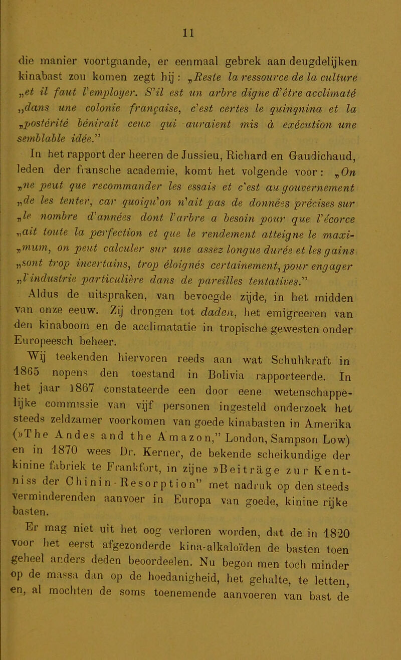 die manier voortgaande, er eenmaal gebrek aan deugdelijken kinabast zou komen zegt hij: y^Resie la ressource de la culture il faut l’emjRoyer. S'il est un arhre digne d'étre acclimaté yydans une colonie francaise, c'est certes Ie quhiqnina et la „postérité hénirait ceux qui auraient mis d exècution une semhlahle idéé.” In het rapport der heeren de Jussieu, Richard en Gaudichaud, leden der fransche academie, komt het volgende voor: y^ne peut que recommander les essais et eest au gouvernement yyde les tenter, car quoiqu'on n'ait pas de données précises sur y,le nombre d'années dont Varhre a besoin pour que Vécorce y,ait toute la pcrfection et que Ie rendement atteigne Ie maxi- yjinwn, on peut calculer sur une assez longue durée et les gains y,sont trop incertains, trop éloignés eertainement,pour engager y,l industrie particuliere dans de pareilles tentatives” Aldus de uitspraken, van bevoegde zijde, in het midden van onze eeuw. Zij drongen tot daden, het emigreeren van den kinaboom en de acclimatatie in tropische gewesten onder Europeesch beheer. Wij teekenden hiervoren reeds aan wat Schuhkraft in 18G5 nopens den toestand in Bolivia rapporteerde. In het jaar l86y constateerde een door eene wetenschappe- lijke commissie van vijf personen ingesteld onderzoek het steeds zeldzamer voorkomen van goede kinabasten in Amerika ()^The Andes and the Amazon,” London, Sampson Low) en in 1870 wees Dr. Kerner, de bekende scheikundige der kinine fabriek te Frankfort, in zijne »Beitrage zur Kent- niss der C h i ni n - Resor p t i o n” met nadruk op den steeds verminderenden aanvoer in Europa van goede, kinine rijke basten. Er mag niet uit het oog verloren worden, dat de in 18'20 voor het eerst afgezonderde kina-alkaloïden de basten toen geheel anders deden beoordeelen. Nu begon men toch minder op de massa dan op de hoedanigheid, het gehalte, te letten, en, al mochten de soms toenemende aanvoeren van bast de