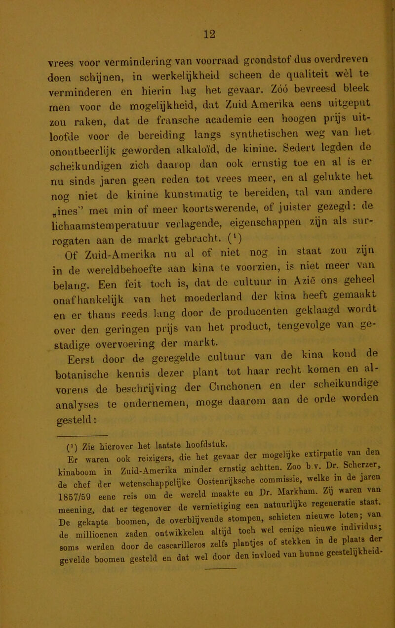 vrees voor vermindering van voorraad grondstof dus overdreven doen schijnen, in werkelijkheid scheen de qualiteit wèl te verminderen en hierin lag het gevaar. Zóó bevreesd bleek men voor de mogelijkheid, dat Zuid Amerika eens uitgeput zou raken, dat de fransche academie een hoogen prijs uit- loofde voor de bereiding langs synthetischen weg van het onontbeerlijk geworden alkaloïd, de kinine. Sedert legden de scheikundigen zich daarop dan ook ernstig toe en al is er nu sinds jaren geen reden tot vrees meer, en al gelukte het nog niet de kinine kunstmatig te bereiden, tal van andere „ines” met min of meer koortswerende, of juister gezegd: de lichaamstemperatuur verlagende, eigenschappen zijn als sur- rogaten aan de markt gebracht. (‘) Of Zuid-Amerika nu al of niet nog in slaat zou zijn in de wereldbehoefte aan kina te voorzien, is niet meer van belang. Een feit toch is, dat de cultuur in Azië ons geheel onafhankelijk van het moederland der kina heeft gemaakt en er thans reeds lang door de producenten geklaagd wordt over den geringen prijs van het product, tengevolge van ge- stadige overvoering der markt. Eerst door de geregelde cultuur van de kina kond de botanische kennis dezer plant tot haar recht komen en al- vorens de beschrijving der Cmchonen en der scheikundige analyses te ondernemen, moge daarom aan de orde worden gesteld: (‘) Zie hierover het laatste hoofdstuk. ^ _ Er waren ook reizigers, die het gevaar der mogelijke extirpatie van den kinaboom in Zuid-Amerika minder ernstig achtten. Zoo b.v Dr. Scherzer, de chef der wetenschappelijke Oostenrijksche commissie, welke in de jaren 1857/59 eene reis om de wereld maakte en Dr. Markham, ij waren van meening, dat er tegenover de vernietiging een natnurl^ke «generatie staat De gekapte hoornen, de overblijvende stompen, schieten nieuwe loten; v de millioenen zaden ontwikkelen altijd toch wel eenige nieuwe ^“div.dus; soms werden door de cascarilleros zelfs plantjes of stekken in de ^er gevelde hoornen gesteld en dat wel door den invloed van hunne gees e y