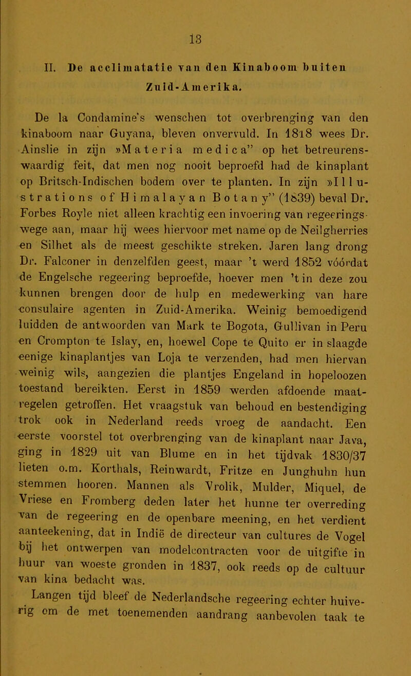 II. De accliiiiatatie Tan den Kinaboom buiten Zuid-Ainerik a. De la Condamine’s wenschen tot overbrenging van den kinaboom naar Guyana, bleven onvervuld. In 18'l8 wees Dr. Ainslie in zijn »M a t e r i a m e d i c a” op het betreurens- waardig feit, dat men nog nooit beproefd had de kinaplant op Britsch-Indischen bodem over te planten. In zijn »! 11 u- strations ofHimalayan Botany” (1839) beval Dr. Forbes Royle niet alleen krachtig een invoering van regeerings- wege aan, maar hij wees hiervoor met name op de Neilgherries en Silhet als de meest geschikte streken. Jaren lang drong Dr. Falconer in denzelfden geest, maar ’t werd 1852 vóórdat de Engelsche regeering beproefde, hoever men ’tin deze zou kunnen brengen door de hulp en medewerking van hare consulaire agenten in Zuid-Amerika. Weinig bemoedigend luidden de antwoorden van Mark te Bogota, Gullivan in Peru en Crompton te Islay, en, hoewel Cope te Quito er in slaagde eenige kinaplantjes van Loja te verzenden, had men hiervan weinig wils, aangezien die plantjes Engeland in hopeloozen toestand bereikten. Eerst in 1859 werden afdoende maat- regelen getroffen. Het vraagstuk van behoud en bestendiging trok ook in Nederland reeds vroeg de aandacht. Een eerste voorstel tot overbrenging van de kinaplant naar Java, ging in 1829 uit van Blume en in het tijdvak 1830/37 lieten o.m. Korthals, Reinwardt, Fritze en Junghuhn hun stemmen hooren. Mannen als Vrolik, Mulder, Miquel, de Vriese en Fromberg deden later het hunne ter overreding Tan de regeering en de openbare meening, en het verdient aanteekening, dat in Indië de directeur van cultures de Vogel bij het ontwerpen van modelcontracten voor de uitgifie in huur van woeste gronden in 1837, ook reeds op de cultuur van kina bedacht was. Langen tijd bleef de Nederlandsche regeering echter huive- rig om de met toenemenden aandrang aanbevolen taak te