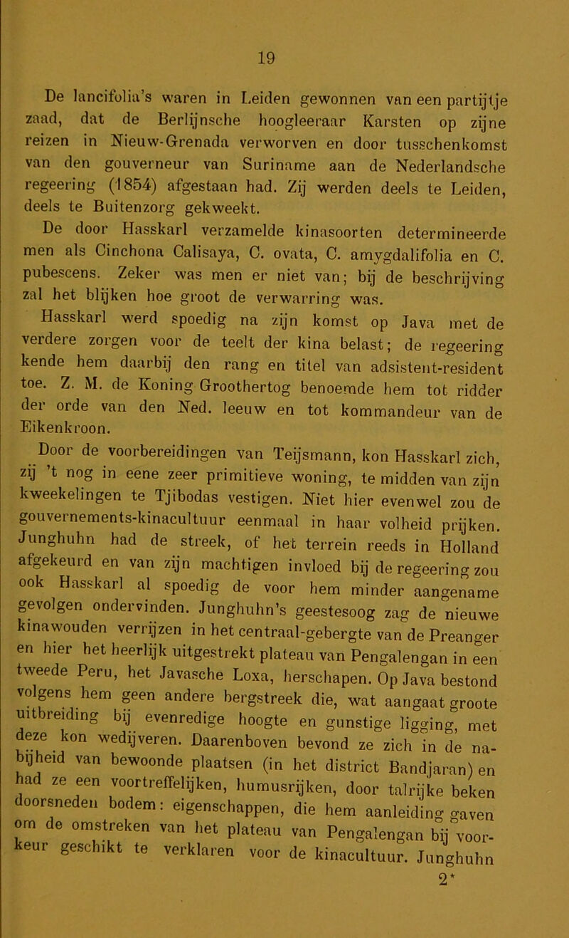 De lancifolia’s waren in Leiden gewonnen van een partijtje zaad, dat de Berlijnsche hoogleeraar Karsten op zijne reizen in Nieuw-Grenada verworven en door tusschenkomst van den gouverneur van Suriname aan de Nederlandsche regeering (1854) afgestaan had. Zij werden deels te Leiden, deels te Buitenzorg gekweekt. De door Hasskarl verzamelde kinasoorten determineerde men als Cinchona Calisaya, C. ovata, C. amygdalifolia en C. pubescens. Zeker was men er niet van; bij de beschrijving zal het blijken hoe groot de verwarring was. Hasskarl werd spoedig na zijn komst op Java met de verdere zorgen voor de teelt der kina belast; de regeering kende hem daarbij den rang en titel van adsistent-residen't toe. Z. M. de Koning Groothertog benoemde hem tot ridder der orde van den Ned. leeuw en tot kommandeur van de Eikenkroon. Door de voorbereidingen van ïeijsmann, kon Hasskarl zich, zij ’t nog in eene zeer primitieve woning, te midden van zijn kweekelingen te Tjibodas vestigen. Niet hier evenwel zou de gouvernements-kinacultuur eenmaal in haar volheid prijken. Junghuhn had de streek, of het terrein reeds in Holland afgekeurd en van zijn machtigen invloed bij de regeering zou ook Hasskarl al spoedig de voor hem minder aangename gevolgen ondervinden. Junghuhn’s geestesoog zag de nieuwe kinawouden verrijzen in het centraal-gebergte van de Preanger en hier het heerlijk uitgestrekt plateau van Pengalengan in een tweede Peru, het Javasche Loxa, herschapen. Op Java bestond volpns hem geen andere bergstreek die, wat aangaat groote uitbreiding bij evenredige hoogte en gunstige ligging, met deze kon wedijveren. Daarenboven bevond ze zich in de na- bijheid van bewoonde plaatsen (in het district Bandjaran) en ad ze een voortreffelijken, humusrijken, door talrijke beken oorsneden bodem: eigenschappen, die hem aanleiding gaven om de omstreken van het plateau van Pengalengan bij voor- keur geschikt te verklaren voor de kinacultuur. Junghuhn 2*