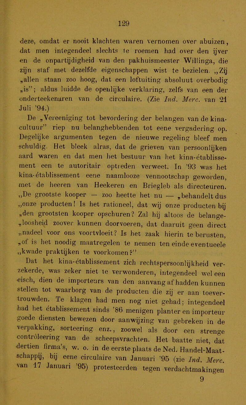 deze, omdat er nooit klachten waren vernomen over abuizen, dat men integendeel slechts ie roemen had over den ijver en de onpartijdigheid van den pakhuismeester Willinga, die zijn si af met dezelfde eigenschappen wist te bezielen. „Zij ,allen staan zoo hoog, dat een loftuiting absoluut overbodig „is”; aldus luidde de openlijke verklaring, zelfs van een der onderteekenaren van de circulaire. (Zie Ind. Merc. van 21 Juli ’94.) De „Vereeniging tot bevordering der belangen vandekina- oultuur” riep nu belanghebbenden tot eene vergadering op. Degelijke argumenten tegen de nieuwe regeling bleef men schuldig. Het bleek alras, dat de grieven van persoonlijken aard waren en dat men het bestuur van het kina-établisse- ment een te autoritair optreden verweet. In ’93 was het kina-établissement eene naamlooze vennootschap geworden, met de heeren van Heekeren en Briegleb als directeuren. „De grootste kooper — zoo heette het nu — „behandelt dus „onze producten! Is het rationeel, dat wij onze producten bij „den grootsten kooper opschuren? Zal hij altoos de belange- „looshei^d zoover kunnen doorvoeren, dat daaruit geen direct „nadeel voor ons voortvloeit? Is het zaak hierin te berusten, „of is het noodig maatregelen te nemen ten einde eventueele „kwade praktijken te voorkomen?” Dat het kina-établissement zich rechtspersoonlijkheid ver- zekerde, was zeker niet te verwonderen, integendeel wel een -eisch, dien de importeurs van den aanvang af hadden kunnen stellen tot waarborg van de producten die zij er aan toever- trouwden. Te klagen had men nog niet gehad; integendeel had het établissement sinds ’86 menigen planter en importeur goede diensten bewezen door aanwijzing van gebreken in de verpakking, sorteering enz., zoowel als door een strenge contróleering^ van de scheepsvrachten. Het baatte niet, dat dertien firma’s, w. o. in de eerste plaats de Ned. Handel-Maat- schappij, bij eene circulaire van Januari ’95 (zie Ind. Merc. van 17 Januari ’95) protesteerden tegen verdachtmakingen 9