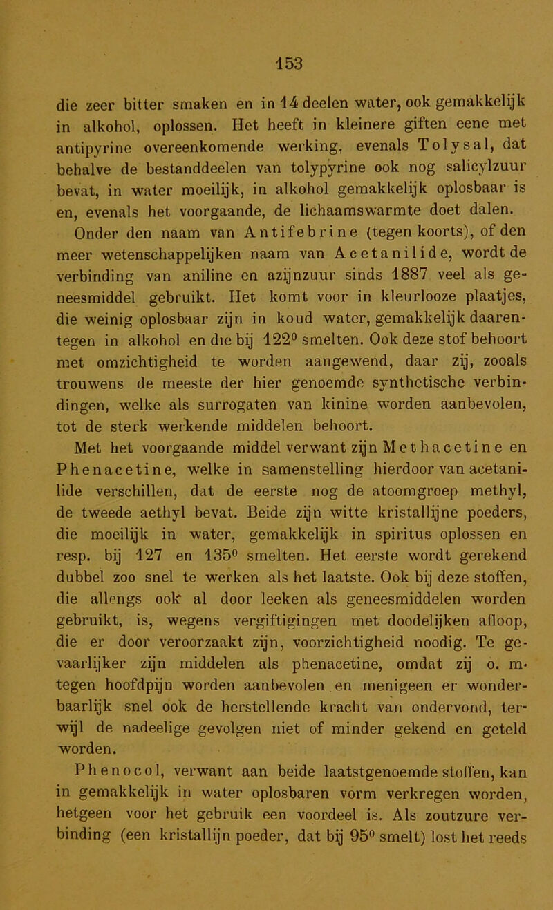 die zeer bitter smaken en in 14 deelen water, ook gemakkelijk in alkohol, oplossen. Het heeft in kleinere giften eene met antipyrine overeenkomende werking, evenals Tolysal, dat behalve de bestanddeelen van tolypyrine ook nog salicylzuur bevat, in water moeilijk, in alkohol gemakkelijk oplosbaar is en, evenals het voorgaande, de lichaamswarmte doet dalen. Onder den naam van Antifebrine (tegen koorts), of den meer wetenschappelijken naam van Acetanilide, wordt de verbinding van aniline en azijnzuur sinds 1887 veel als ge- neesmiddel gebruikt. Het komt voor in kleurlooze plaatjes, die weinig oplosbaar zijn in koud water, gemakkelijk daaren- tegen in alkohol en die bij 122® smelten. Ook deze stof behoort met omzichtigheid te worden aangewend, daar zij, zooals trouwens de meeste der hier genoemde synthetische verbin- dingen, welke als surrogaten van kinine worden aanbevolen, tot de sterk werkende middelen behoort. Met het voorgaande middel verwant zijn Met hacetine en Phenacetine, welke in samenstelling hierdoor van acetani- lide verschillen, dat de eerste nog de atoomgroep methyl, de tweede aethyl bevat. Beide zijn witte kristallijne poeders, die moeilijk in water, gemakkelijk in spiritus oplossen en resp. bij 127 en 135® smelten. Het eerste wordt gerekend dubbel zoo snel te werken als het laatste. Ook bij deze stoffen, die allengs ook al door leeken als geneesmiddelen worden gebruikt, is, wegens vergiftigingen met doodelijken afloop, die er door veroorzaakt zijn, voorzichtigheid noodig. Te ge- vaarlijker zijn middelen als phenacetine, omdat zij o. m- tegen hoofdpijn worden aanbevolen en menigeen er wonder- baarlijk snel ook de herstellende kracht van ondervond, ter- wijl de nadeelige gevolgen niet of minder gekend en geteld worden. Phenocol, verwant aan beide laatstgenoemde stoffen, kan in gemakkelijk in water oplosbaren vorm verkregen worden, hetgeen voor het gebruik een voordeel is. Als zoutzure ver- binding (een kristallijn poeder, dat bij 95® smelt) lost het reeds