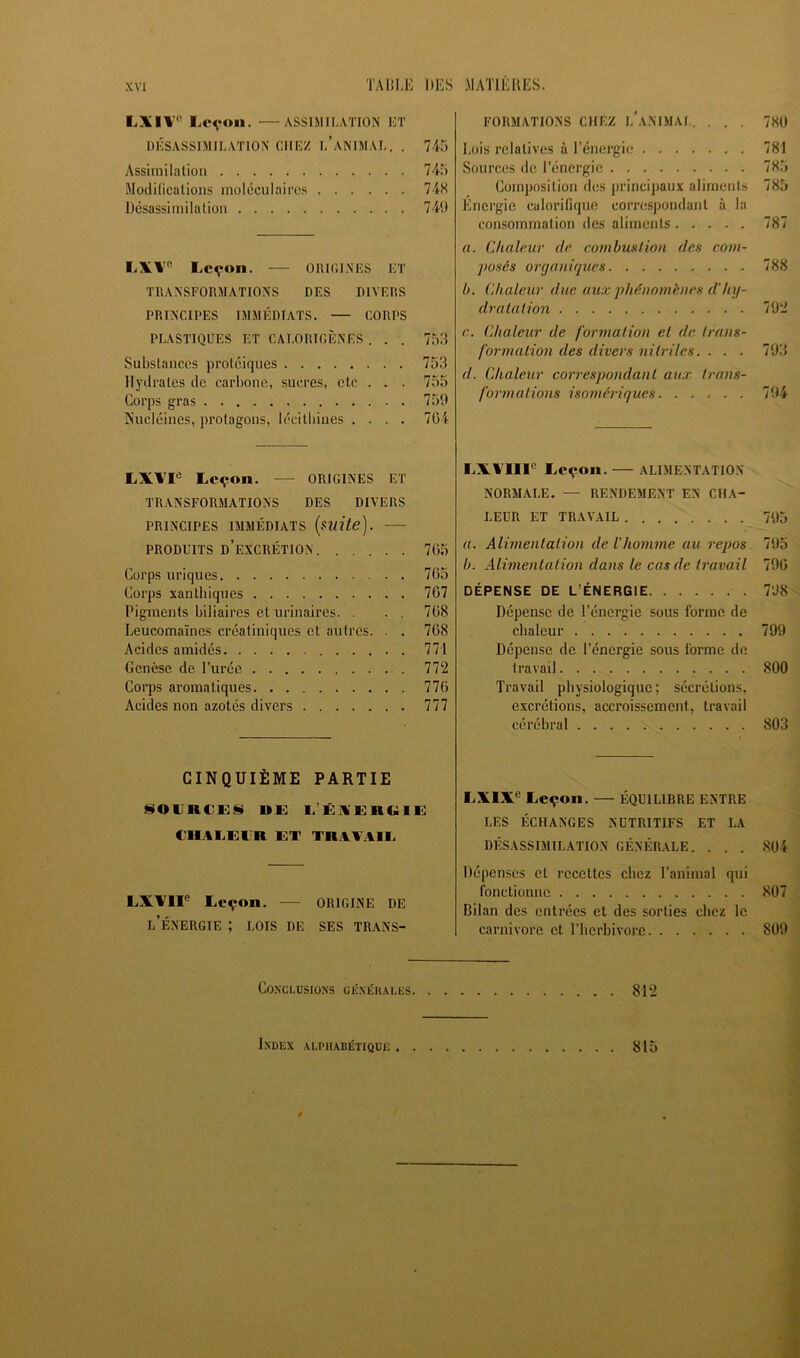 LXIV*’ liCVOii. ASSIMILATION UT DÉSASSIMILATION CHEZ l’aNIMAL. . 7-45 Assimilation 745 Modilicalions moléculaires 74X Désassimilation 74i) liXV' Lc^on. ORIGINES ET TRANSFORMATIONS DES DIVERS PRINCIPES IMMÉDIATS. — CORPS PLASTIQUES ET CALORIGÈNES . . . 753 Substances protéiques 753 Hydrates de carbone, sucres, etc . . . 755 Corps gras 759 Nucléines, protagons, lécitbiiies .... 704 LX'VI® Leçon. — ORIGINES ET TRANSFORMATIONS DES DIVERS PRINCIPES IMMÉDIATS [mite]. —• PRODUITS d’excrétion 705 Corps uriques 705 Corps santbiques 707 Pigments biliaires et urinaires. . . . 708 Leucomaïnes créatiniques et autres. . . 708 Acides amidés 771 Genèse de l’urée 772 Corps aromatiques 770 Acides non azotés divers 777 CINQUIÈME PARTIE SOllRCES UE L’ÉXERUIE €H.4IiElR ET TRAVAIL LXVII® Leçon. •— ORIGINE DE l’Énergie ; lois de ses trans- formations CHEZ l’animal. ... 780 Lois relatives à l’énergie 781 Sources de l’énergie 785 Composition des principaux aliments 785 Energie calorifique correspondant à la consommation des aliments 787 a. Chaleur de combustion des com- posés organiques 788 b. Chaleur duc aux phénomènes d'hy- dralaiion 792 c. Chaleur de formalion et de Irans- formation des divers nilriles. . . . 793 d. Chaleur correspondant aux trans- formations isoniériques 794 LXVIII® Leçon. — ALIMENTATION NORMALE. — RENDEMENT EN CHA- LEUR ET TRAVAIL 795 a. Alimentation de l'homme au repos 795 b. Alimentation dans le cas de travail 790 DÉPENSE DE L’ÉNERGIE 7'J8 Dépense de l’énergie sous forme de chaleur 799 Dépense de l’énergie sous forme de travail 800 Travail physiologique: sécrétions, excrétions, accroissement, travail cérébral 803 LXIX® Leçon. — ÉQUILIBRE ENTRE LES ÉCHANGES NUTRITIFS ET LA DÉSASSIMILATION GÉNÉRALE. . . . 804 Dépenses et recettes chez l’animal qui fonctionne 807 Bilan des entrées et des sorties chez le carnivore et l’herbivore 809 Conclusions giînéiiales 812 % :■* Index alphabétique 815