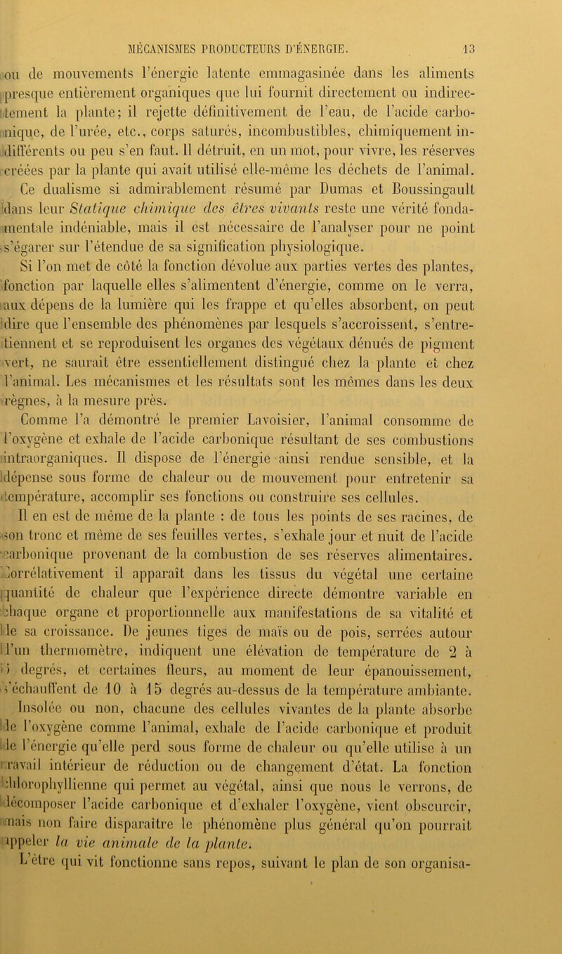 OU de mouvements l’énergie latente emmagasinée dans les aliments presque entièrement organiques que lui fournit directement ou indirec- tement la plante; il rejette définitivement de l’eau, de l’acide carbo- nique, de l’urée, etc., corps saturés, incombustibles, chimiquement in- dilïérents ou peu s’en faut. 11 détruit, en un mot, pour vivre, les réserves créées par la plante qui avait utilisé elle-même les déchets de ranimai. Ce dualisme si admirablement résumé par Dumas et Boiissingault dans leur Statique chimique des êtres vivants reste une vérité fonda- mentale indéniable, mais il est nécessaire de l’analyser pour ne point «s’égarer sur l’étendue de sa signification physiologique. Si l’on met de côté la fonction dévolue aux parties vertes des plantes, fonction par laquelle elles s’alimentent d’énergie, comme on le verra, raux dépens de la lumière qui les frappe et qu’elles absorbent, on peut fibre que l’ensemble des phénomènes par lesquels s’accroissent, s’entre- tiennent et se reproduisent les organes des végétaux dénués de pigment vert, ne saurait être essentiellement distingué chez la plante et chez ranimai. Les mécanismes et les résultats sont les mêmes dans les deux règnes, à la mesure près. Comme l’a démontré le premier Lavoisier, l’animal consomme de l’oxygène et exhale de l’acide carbonique résultant de ses combustions Iintraorganiques. Il dispose de l’énergie ainsi rendue sensible, et la Idépense sous forme de chaleur ou de mouvement pour entretenir sa température, accomplir ses fonctions ou construire ses cellules. Il en est de même de la plante : de tous les points de ses racines, de ■mn tronc et même de ses feuilles vertes, s’exhale jour et nuit de l’acide ■carbonique provenant de la combustion de ses réserves alimentaires. Corrélativement il apparaît dans les tissus du végétal une certaine I quantité de chaleur que l’expérience directe démontre variable en ■ciiaque organe et proportionnelle aux manifestations de sa vitalité et Ile sa croissance. De jeunes tiges de maïs ou de pois, serrées autour ll’un thermomètre, indiquent une élévation de température de 2 à i) degrés, et certaines Heurs, au moment de leur épanouissement, fécbanffent de 10 il 15 degrés au-dessus de la température ambiante, Insolée ou non, chacune des cellules vivantes de la plante absorbe lie l’oxygène comme l’animal, exhale de l’acide carbonique et produit l ie l’énergie qu’elle perd sous forme de chaleur ou qu’elle utilise à un i.ravail intérieur de réduction ou de changement d’état. La fonction hldorophyllicnne qui permet au végétal, ainsi que nous le verrons, de Idécomposer l’acide carbonique et d’exhaler l’oxygène, vient obscurcir, mais non faire disparaître le phénomène plus général qu’on pourrait ippeler la vie animale de la plante. L être qui vit fonctionne sans repos, suivant le plan de son organisa-