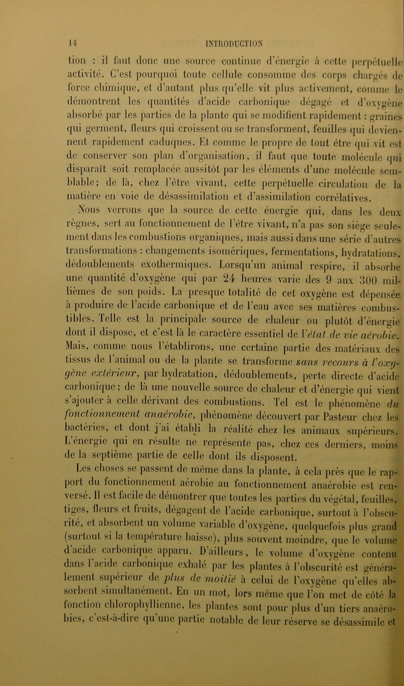 lion : il faut donc une source continue d’énergie à cette perpéluellel activité. C’est poLinpioi toute cellule consomme des corps chargés de] force chimique, et d’autant plus qu’elle vit plus activement, comme le démontrent les quantités d’acide carhoni(jue dégagé et d’oxygène ahsorhé par les parties de la plante qui se modifient rapidement : graines qui germent. Heurs qui croissent ou se transforment, feuilles qui devien- nent rapidement cadu(|ues. Et comme le propre de tout être qui vit est de conserver son plan d’organisation, il faut que toute molécule qui disparaît soit remplacée aussitôt par les éléments d’une molécule sem- blable; de là, chez l’être vivant, cette perpétuelle circulation de la matière en voie de désassimilation et d’assimilation corrélatives. Nous verrons que la source de cette énergie qui, dans les deux règnes, sert au fonctionnement de l’être vivant, n’a pas son siège seule- ment dans les combustions organiques, mais aussi dans une série d’autres transformations : cbangements isomériques, fermentations, hydratations, dédoublements exothermiques. Lorsqu’un animal respire, il absorbe une quantité d’oxygène qui par 24 heures varie des 9 aux 300 mil- lièmes de son poids. La presque totalité de cet oxygène est dépensée à produire de l’acide carbonique et de l’eau avec ses matières combus- tibles. Telle est la principale source de chaleur ou plutôt d’énergie dont il dispose, et c est la le caractère essentiel de Vétcit de vie CLévobic. Mais, comme nous l’établirons, une certaine partie des matériaux des tissus de l’animal ou de la plante se transforme sans recours à Voxy- (jène extérieur, par hydratation, dédoublements, perte directe d’acide carbonique ; de là une nouvelle source de chaleur et d’énergie qui vient s ajouter à celle dérivant des combustions. Tel est le phénomène du fonctionnement anaerobie, phenomene découvert par Pasteur chez les bactéries, et dont j ai établi la réalité chez les animaux supérieurs. L énergie qui en résulte ne représente pas, chez ces derniers, moins de la septième partie de celle dont ils disposent. Les choses se passent de même dans la plante, à cela près que le rap- port du fonctionnement aérobie au lonctionnement anaérobie est ren- versé. 11 est facile de démontrer que toutes les parties du végétal, feuilles, tiges. Heurs et fruits, dégagent de l’acide carbonique, surtout à l’obscu- rité, et absorbent un volume variable d’oxygène, quelquefois plus grand (suitout si la tempéiature baisse), plus souvent moindre, (jue le voluuio d acide caibonique apparu. D ailleurs, le volume d’oxygène contenu dans 1 acide caibonique exhalé par les plantes à l’obscurité est généra- lement supeiicui de plus de moitié à celui de l’oxygène qu elles ab- sorbent simultanément. En un mot, lors même (jue l’on met de côté la lonction chloiopbyllicnnc, les plantes sont pour plus d’un tiers anaéro- bies, c est-a-dire qu une partie notable de leur réserve se désassimile et