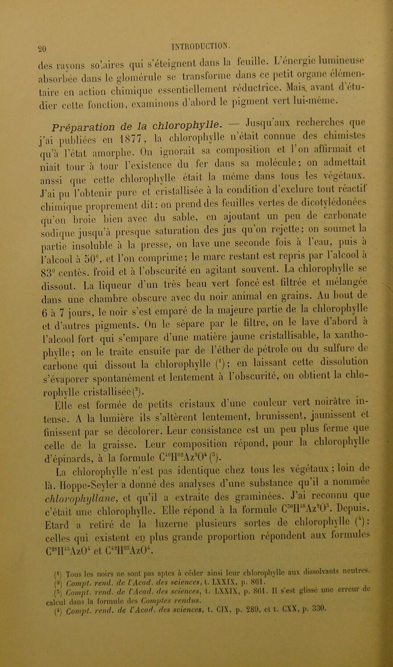 (les rayons solaires qui s’éteignent dans la feuille. L énergie luinineuse absorbée dans le gloinérule se transforme dans ce jictit organe élémen- taire en action cbimiqnc essentiellement réductrice. Mais. a\ant d élii- dier cette fonction, examinons d’abord le pigment vert lui-même. Préparation de la chlorophylle. — Jusqu'aux rccherclics que j’ai publiées en 1877 , la chlorophylle n’était connue des chimistes qu’à l’état amorphe. On ignorait sa composition et l’on affirmait et niait tour à tour l’existence du fer dans sa molécule; on admetüiit aussi que cette chlorophylle était la même dans tous les végétaux. J’ai pu l’obtenir pure et cristallisée à la condition d’exclure tout réactif chimique proprement dit: on prend des feuilles vertes de dicotylédonées qu’on broie bien avec du sable, en ajoutant un peu de carbonate sodique jusqu’à presque saturation des jus qu’on rejette; on soumet la partie insoluble à la presse, on lave une seconde fois à l’eau, puis à l’alcool à 50,-et l’on comprime; le marc restant est repris par l’alcool à 83° centès. froid et à l’obscurité en agitant souvent. La chlorophylle se dissout. La liqueur d’un très beau vert foncé est filtrée et mélangée dans une chambre obscure avec du noir animal en grains. Au bout de 6 à 7 jours, le noir s’est emparé de la majeure partie de la chlorophylle et d’autres pigments. On le sépare par le filtre, on le lave d’abord à l’alcool fort qui s’empare d’une matière jaune cristallisable, la xantho- phylle; on le traite ensuite par de l’éther de pétrole ou du sulfure de carbone qui dissout la chlorophylle (*) ; en laissant cette dissolution s’évaporer spontanément et lentement a 1 obscurité, on obtient la chlo- rophylle cristallisée (^). Elle est formée de petits cristaux d’une couleur vert noirâtre in- tense. A la lumière ils s’altèrent lentement, brunissent, jaunissent et finissent par se décolorer. Leur consistance est un peu plus ferme que celle de la graisse. Leur composition répond, pour la chlorophylle d’épinards, à la formule ('’). La chlorophylle n’est pas identique chez tous les végétaux ; loin de là. lloppe-Seyler a donné des analyses d’une substance qu’il a nommée chlorophyllane, et qu’il a extraite des graminées. J’ai reconnu que c’était une chlorophylle. Elle répond à la formule ™*Az\E. Depuis, Etard a retiré de la luzerne plusieurs sortes de chlorophylle (*) : celles qui existent ei> plus grande proportion répondent aux formules C^«ll‘'Azü^ et C/^lPAzÜ*. (') Tous les noirs ne sont pas aptes à céder ainsi leur cliloropliylle aux dissolvants neutres. [^) Con^pl. rend, de VAcad, des sciences, ('>) Cninpl. rend, de L'Acad. des sciences, l. DXXIX, p. 801. Il s'csl glissé une erreur de calcul dans la l'ormulc des Comptes rendus. P) Conipl. rend, de L'Acad. des .sciences, l. CIX, p. 289, cl l. CXX, p. 330.