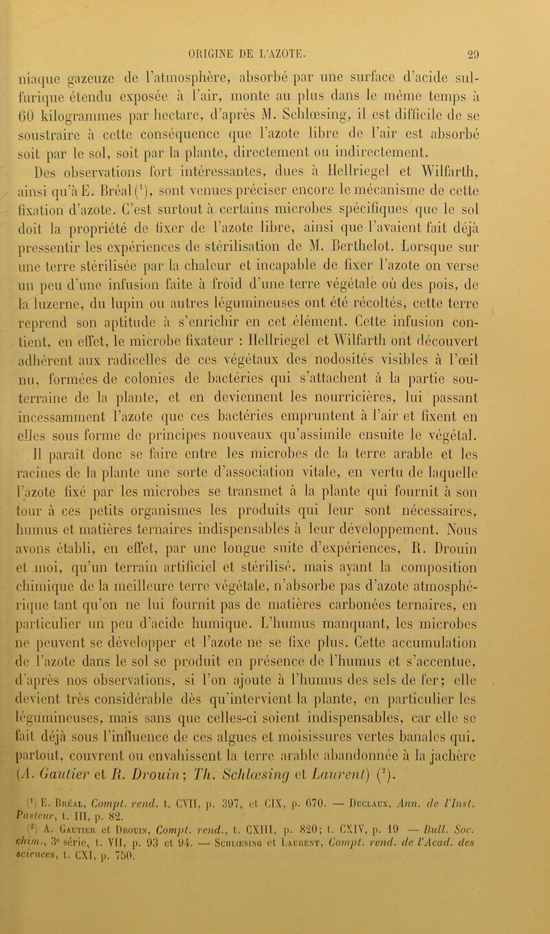 iluKjue gnzeiize de l’atmosphère, absorbé par une surface d’acide sul- furique étendu exposée à l’air, monte au plus dans le même temps à 60 kilogrammes par hectare, d’après M. Schlœsing, il est difficile de se soustraire à cette conséquence que l’azote libre de l’air est absorbé soit par le sol, soit par la plante, directement ou indirectement. Des observations fort intéressantes, dues à Ilellriegel et Wilfarth, ainsi qu’àE. Bréal(‘), sont venues préciser encore le mécanisme de cette tixation d’azote. C’est surtout à certains microbes spécifiques que le sol doit la propriété de fixer de l’azote libre, ainsi que l’avaient fait déjà pressentir les expériences de stérilisation de M. Berthelot. Lorsque sur une terre stérilisée par la chaleur et incapable de fixer l’azote on verse un peu d’une infusion faite à froid d’une terre végétale où des pois, de la luzerne, du lupin ou autres légumineuses ont été récoltés, cette terre reprend son aptitude à s’enrichir en cet élément. Cette infusion con- tient. en effet, le microbe fixateur : Ilellriegel et Wilfarth ont découvert adhérent aux radicelles de ces végétaux des nodosités visibles à l’œil nu, formées de colonies de bactéries qui s’attachent à la partie sou- terraine de la plante, et en deviennent les nourricières, lui passant incessamment l’azote que ces bactéries empruntent à l’air et fixent en elles sous forme de principes nouveaux qu’assimile ensuite le végétal. 11 paraît donc se faire entre les microbes de la terre arable et les racines de la plante une sorte d’association vitale, en vertu de laquelle l’azote fixé par les microbes se transmet à la plante qui fournit à son tour à ces petits organismes les produits qui leur sont nécessaires, humus et matières ternaires indispensables à leur développement. Nous avons établi, en effet, par une longue suite d’expériences, B. Drouin et moi, qu’un terrain artificiel et stérilisé, mais ayant la composition chimique de la meilleure terre végétale, n’absorbe pas d’azote atmosphé- rique tant qu’on ne lui fournit pas de matières carbonées ternaires, en particulier un peu d’acide humique. L’humus manquant, les microbes ne peuvent se développer et l’azote ne se fixe plus. Cette accumulation de l’azote dans le sol se produit en présence de riiumus et s’accentue, d'après nos observations, si l’on ajoute à riiumns des sels de fer; elle devient très considérable dès qu’intervient la plante, en particulier les légumineuses, mais sans que celles-ci soient indispensables, car elle se fait déjà sous l’influence de ces algues et moisissures vertes banales qui, partout, couvrent ou envahissent la terre ai’abb' abandonnée à la jachère 1/1. Gautier et R. Drouin; Th. tSchlœsimj et Laurent) (“). (') E. IlnÉAL, Compl. rend. L. GYII, )). 397, cl CIX, p. ()70. — Ddclaüx, Ann. de l’Inst. Pasleur, t. IH, p. 82. O A. Gautieu cl Diioui.v, Compl. rend., l. CXIII, p. <S20; l. CXIV, p. 19 — Ihdl. Soc. chim., 3° série, l. VII, p. 93 cl 94. — Sciii.uîsi.\e cl Lauiiem, Compl. rend, de l’Aecul. des sciences, l. CXI, j). 750.
