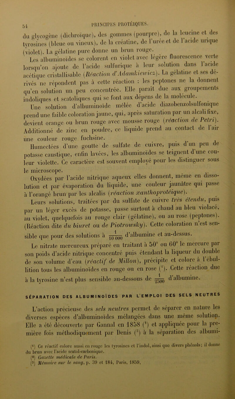 Ki l'IUNCII'KS l'UOTÉlQUKS. 0 t cUi •^veo'^ènc (clichroï([uo), des gommes (pourpre), de la leiicme et des tyro'’sines (bleue ou vineux), de la eréaline, de l’urée et de l’acide urique (violet). La gélatine pure donne un lirun rouge. Les albuminoïdes se colorent en violet avec légère nuoresccnce verte lorsqu’on ajoute de l’acide suUuriquc à leur solution dans l’acide acétique cristallisable [Réaction iVAchunkiewicz). La gélatine et ses dé- rivés ne répondent pas à celte réaction : les peptones ne la donnent qu’en solution un peu concentrée. Elle paraît duc aux groupements indoliques et scatoliqucs qui se font aux dépens de la molécule. Une solution d’albuminoïde mêlée d’acide diazobenzolsulfonique prend une faible coloration jaune, qui, après saturation par un alcali fixe, devient orange ou brun rouge avec mousse rouge [réaction de Pétri). Additionné de zinc en poudre, ce liciuide prend au contact de 1 air une couleur rouge fuchsine. Humectées d’une goutte de sulfate de cuivre, puis d’un peu de potasse caustique, enfin lavées, les albuminoïdes se teignent dune cou- leur violette. Ce caractère est souvent employé pour les distinguer sous le microscope. Oxydées par l’acide nitrique aqueux elles donnent, même en disso- lution et par évaporation du liquide, une couleur jaunâtre qui passe à l’orangé brun par les alcalis [réaction xanthoprotéique). Leurs solutions, traitées par du sulfate de cuivre très étendu, puis par un léger excès de potasse, passe surtout à cbaud au bleu violacé, au violet, quekfuefois au rouge clair (gélatine), ou au rose (peptones). (Réaction dite du hiuret ou de Piotrowsky). Cette coloration n’est sen- sible cpie pour des solutions à d’albumine et au-dessus. Le nitrate mercureux préparé en traitant à 50 ou 60 le mercure par son poids d’acide nitrique concentré puis étendant la liqueur du double de son volume d’eau [réactif de Millon), précipite et colore à 1 ébul- lition tous les albuminoïdes en rouge ou en rose (‘). Cette réaction due à la tyrosine n’est plus sensible au-dessous de d albumine. SÉPARATION DES ALBUMINOÏDES PAR L’EMPLOI DES SELS NEUTRES L’action précieuse des sels neutres permet de séparer en nature les diverses espèces d’albuminoïdes mélangées dans une même solution. Elle a été découverte par Cannai en 1858 (*) et appliquée pour la pre- mière fois métbodiquoment par Denis (’) à la séparation des albumi- (*) Ce réaclif colore aussi eu rouge les lyrosines cl l’indol, ainsi que divers phénols; il donne du brun avec l’acide scalol-carboni(|uc. (*) Gazelle viédieale de Uaids.