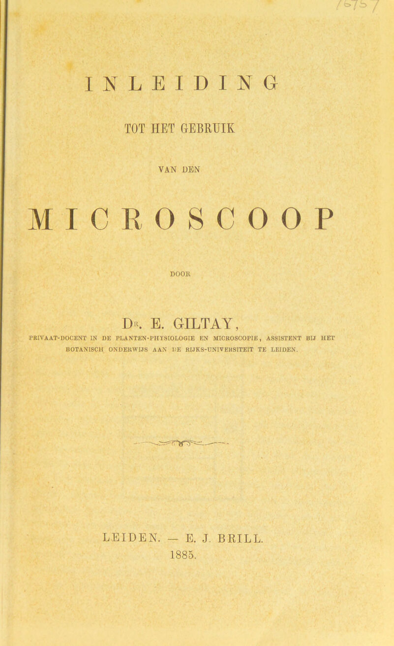 INLEIDING /è>75 / TOT HET GEBRUIK VAN DEN MICROSCOOP DOOK E. GILTAY, PRIVAAT-DOCENT IN DE PLANTEN-PHYSIOLOGIE EN MICROSCOPIE, ASSISTENT BIJ HET BOTANISCH ONDERWIJS AAN DE RIJKS-UNIVEHSITE1T TE LEIDEN. LEIDEN. — E. J. BRILL. 1885.