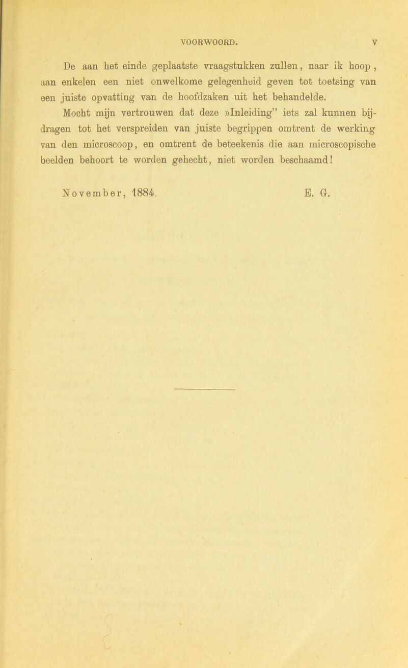 De aan het einde geplaatste vraagstukken zullen, naar ik hoop , aan enkelen een niet onwelkome gelegenheid geven tot toetsing van een juiste opvatting van de hoofdzaken uit het behandelde. Mocht mijn vertrouwen dat deze ^Inleiding” iets zal kunnen bij- dragen tot het verspreiden van juiste begrippen omtrent de werking van den microscoop, en omtrent de beteekenis die aan microscopische beelden behoort te worden gehecht, niet worden beschaamd! November '1884. E. G.