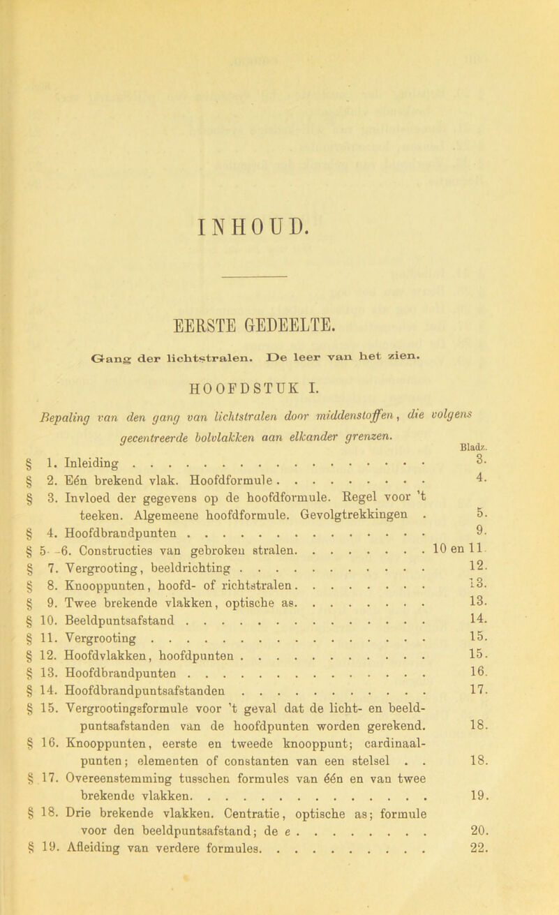 INHOUD. EERSTE GEDEELTE. Gang der lichtstralen. De leer van het zien. HOOFDSTUK I. Bepaling van den gang van lichtstralen door middenstoffen, die volgens gecentreerde bololakken aan elkander grenzen. ^ § 1. Inleiding 3. § 2. Eén brekend vlak. Hoofdformule 4. § 3. Invloed der gegevens op de hoofdformule. Regel voor ’t teeken. Algemeene hoofdformule. Gevolgtrekkingen . 5. § 4. Hoofdbrandpunten 9. § 5 -6. Constructies van gebrokeu stralen 10 en 11 § 7. Vergrooting, beeldrichting 12. § 8. Knooppunten, hoofd- of lichtstralen 13. § 9. Twee brekende vlakken, optische as 13. § 10. Beeldpuntsafstand 14. § 11. Vergrooting 15. § 12. Hoofdvlakken, hoofdpunten 15. § 13. Hoofdbrandpunten 16. §14. Hoofdbrandpuntsafstanden 17. § 15. Vergrootingeformule voor ’t geval dat de licht- en beeld- puntsafstanden van de hoofdpunten worden gerekend. 18. §16. Knooppunten, eerste en tweede knooppunt; cardinaal- punten; elementen of constanten van een stelsel . . 18. §17. Overeenstemming tusschen formules van één en van twee brekende vlakken 19. §18. Drie brekende vlakken. Centratie, optische as; formule voor den beeldpuntsafstand; de e 20. § 19. Afleiding van verdere formules 22.