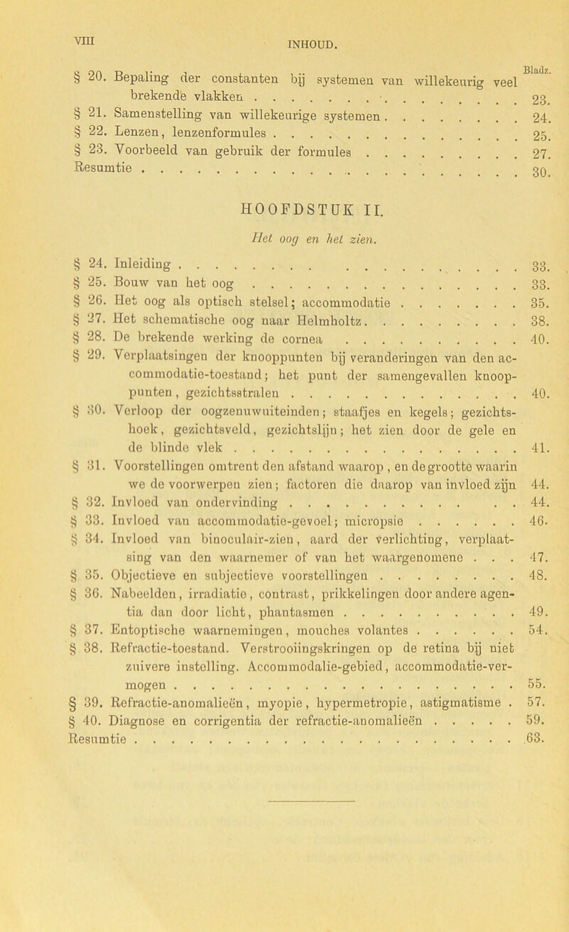 § 20. Bepaling der constanten bij systemen van willekeurig veel brekende vlakken • 23 § 21. Samenstelling van willekeurige systemen 24. § 22. Lenzen, lenzenformules 25. § 23. Voorbeeld van gebruik der formules 27. Resumtie .....' 30 HOOFDSTUK II. liet oog en hel zien. § 24. Inleiding 33, § 25. Bouw van bet oog 33. § 26. Het oog als optisch stelsel; accommodatie 35. § 27. Het schematische oog naar Helmholtz 38. § 28. De brekende werking de cornea 40. § 29. Verplaatsingen der knooppunten bij veranderingen van den ac- commodatic-toestand; het punt der samengevallen knoop- punten , gezichtsstralen 40. § 30. Verloop der oogzenuwuiteinden; staafjes en kegels; gezichts- hoek, gezichtsveld, gezichtslijn; het zien door de gele en de blinde vlek 41. § 31. Voorstellingen omtrent den afstand waarop , en degrootte waarin we de voorwerpen zien; factoren die daarop van invloed zijn 44. § 32. Invloed van ondervinding . . 44. § 33. Invloed van accommodatie-gevoel; micropsie 46. § 34. Invloed van binoculair-zieu, aard der verlichting, verplaat- sing van den waarnemer of van het waargenomene . . . 47. § 35. Objectieve en subjectieve voorstellingen 48. § 36. Nabeelden, irradiatie, contrast, prikkelingen door andere agen- tia dan door licht, phantasmen 49. § 37. Entoptische waarnemingen, mouches volantes 54. § 38. Refractie-toestand. Verstrooiingskringen op de retina bij niet zuivere instelling. Accommodalie-gebied, accommodatie-ver- mogen 55. § 39. Refractie-anomalieën, myopie, hypermetropie, astigmatisme . 57. § 40. Diagnose en corrigentia der refractie-anomalieën 59. Resumtie 63.