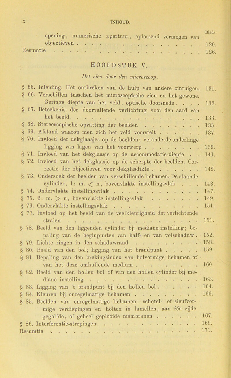 . , Blad?., opening, numensche apertuur, oplossend vermogen van objectieven 120. Resumtie 126. HOOFDSTUK V. Het zien door den microscoop. § 65. Inleiding. Het ontbreken van de hulp van andere zintuigen. 131. § 66. Verschillen tusschen het microscopische zien en het gewone. Geringe diepte van het veld, optische doorsnede. . . . 132. § 67. Beteekenis dor doorvallende verlichting voor den aard van het beeld 133. § 68. Stereoscopische opvatting der beelden 135. § 69. Afstand waarop men zich het veld voorstelt 137. § 70. Invloed der dekglaasjes op de beelden; veranderde onderlinge ligging van lageu van het voorwerp 139. § 71. Invloed van het dekglaasje op de accommodatie-diepte . . 141. § 72. Invloed van het dekglaasje op de scherpte der beelden. Cor- rectie der objectieven voor dekglasdikte 142. § 73. Onderzoek der beelden van verschillende lichamen. De staande cylinder, 1: m. n, bovenvlakte instellingsvlak . . . 143. § 74. Ondervlakte instellingsvlak 147. § 75. 2: m. n, bovenvlakte instellingsvlak 149. §76. Ondervlakte instellingsvlak 151. § 77. Invloed op het beeld van de veelkleurigheid der verlichtende stralen 151. § 78. Beeld van den liggenden cylinder bij mediane instelling; be- paling van de beginpunten van half- en van volschaduw . 152. § 79. Lichte ringen in den schaduwrand 158. § 80. Beeld van den bol; ligging van het brandpunt 159. § 81. Bepaling van den brekingsindex van bolvormige lichamen of van het deze omhullende medium 160. § 82. Beeld van den hollen bol of van den hollen cylinder bij me- diane instelling . , 163. § 83. Ligging van ’t brandpunt bij den hollen bol 164. § 84. Kleuren bij onregelmatige lichamen 166. § 85. Beelden van onregelmatige lichamen: schotel- of sleufvor- mige verdiepingen en holten in lamellen, aan één zijde gegolfde, of geheel geplooide membranen 167. § 86. Interferentie-strepingen 169. Resumtie 171.