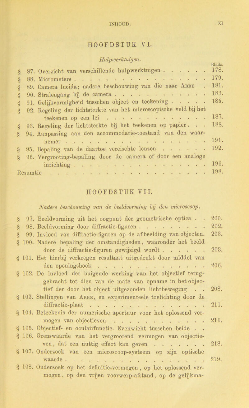 HOOFDSTUK VI. Hidptverktidgen. Bladz. § 87. Overzicht van verschillende hulpwerktuigen 178. § 88. Micrometers 179. § 89. Camera lucida; nadere beschouwing van die naar Abbe . 181. § 90. Stralengaug bij de camera 183. § 91. Gelijkvormigheid tusschen object en teekening 185. § 92. Regeling der lichtsterkte van het microscopische veld bij het teekenen op een lei 187. § 93. Regeling der lichtsterkte bij het teekenen op papier. . . 188. § 94. Aanpassing aan den accommodatie-toestand van den waar- nemer 191. § 95. Bepaling van de daartoe vereischte lenzen 192. § 96. Vergrooting-bepaling door de camera of door een analoge inrichting 196. Resumtie 198. HOOFDSTUK VIL Nadere beschouwing van de beeldvorming bij den microscoop. § 97. Beeldvorming uit het oogpunt der geometrische optica . . 200. § 98. Beeldvorming door diffractie-figuren 202. § 99. Invloed van diffractie-figuren op de afbeelding van objecten. 203. § 100. Nadere bepaling der omstandigheden, waaronder het beeld door de diffractie-figuren gewijzigd wordt 203. § 101. Het hierbij verkregen resultaat uitgedrukt door middel van den openingshoek 206. § 102. De invloed der buigende werking van het objectief terug- gebracht tot dien van de mate van opname in het objec- tief der door het object uitgezonden licbtbeweging . . 208. § 103. Stellingen van Abbe, en experimenteele toelichting door de diffractie-plaat 211. § 104. Beteekenis der numerische apertuur voor het oplossend ver- mogen van objectieven 216. § 105. Objectief- en oculairfunctie. Evenwicht tusschen beide . . § 106. Grenswaarde van het vergrootend vermogen van objectie- ven, dat een nuttig effect kan geven 218. § 107. Onderzoek van een microscoop-systeem op zijn optische waarde 219. § 108. Onderzoek op het definitie-vermogen , op het oplossend ver- mogen, op den vrijen voorwerp-afstand, op de gelijkma-