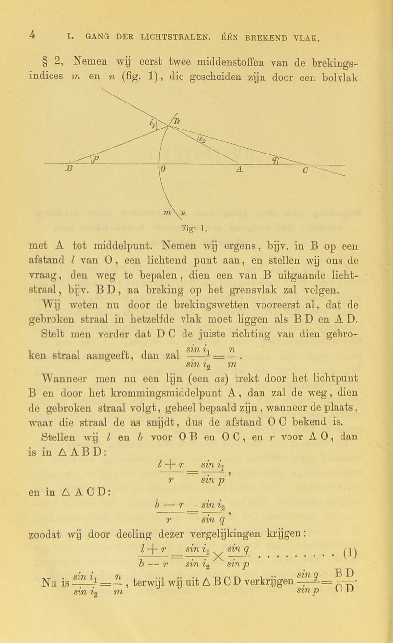 § 2, Nemen wij eerst twee middenstoffen van de brekings- indices m en n (fig. 1), die gescheiden zijn door een bolvlak met A tot middelpunt. Nemen wij ergens, bijv. in B op een afstand l van 0, een lichtend punt aan, en stellen wij ons de vraag, den weg te bepalen, dien een van B uitgaande licht- straal , bijv. B D, na breking op het grensvlak zal volgen. Wij weten nu door de brekingswetten vooreerst al, dat de gebroken straal in hetzelfde vlak moet liggen als B D en A D. Stelt men verder dat D C de juiste richting van dien gebro- ken straal aangeeft, dan zal = — . sin ?'2 m Wanneer men nu een lijn (een as) trekt door het lichtpunt B en door het krommingsmiddelpunt A, dan zal de weg, dien de gebroken straal volgt, geheel bepaald zijn, wanneer de plaats, waar die straal de as snijdt, dus de afstand OC bekend is. Stellen wij I en i voor O B en O C, en r voor A O, dan is in A A B D: l -j- r sin ir r sin p ’ en in A A C D: r ■ sin in r sin q zoodat wij door deeling dezer vergelijkingen krijgen: sin q 6 2 l -j- r sin iY 7 • • /N b — r sin ï, sin p Nu is sin i sin i n .... „ ... sin q ij u -1 = — , terwijl wi] uit A B C D verkrijgen ——= SZ71 J) m (i) Bü CD'