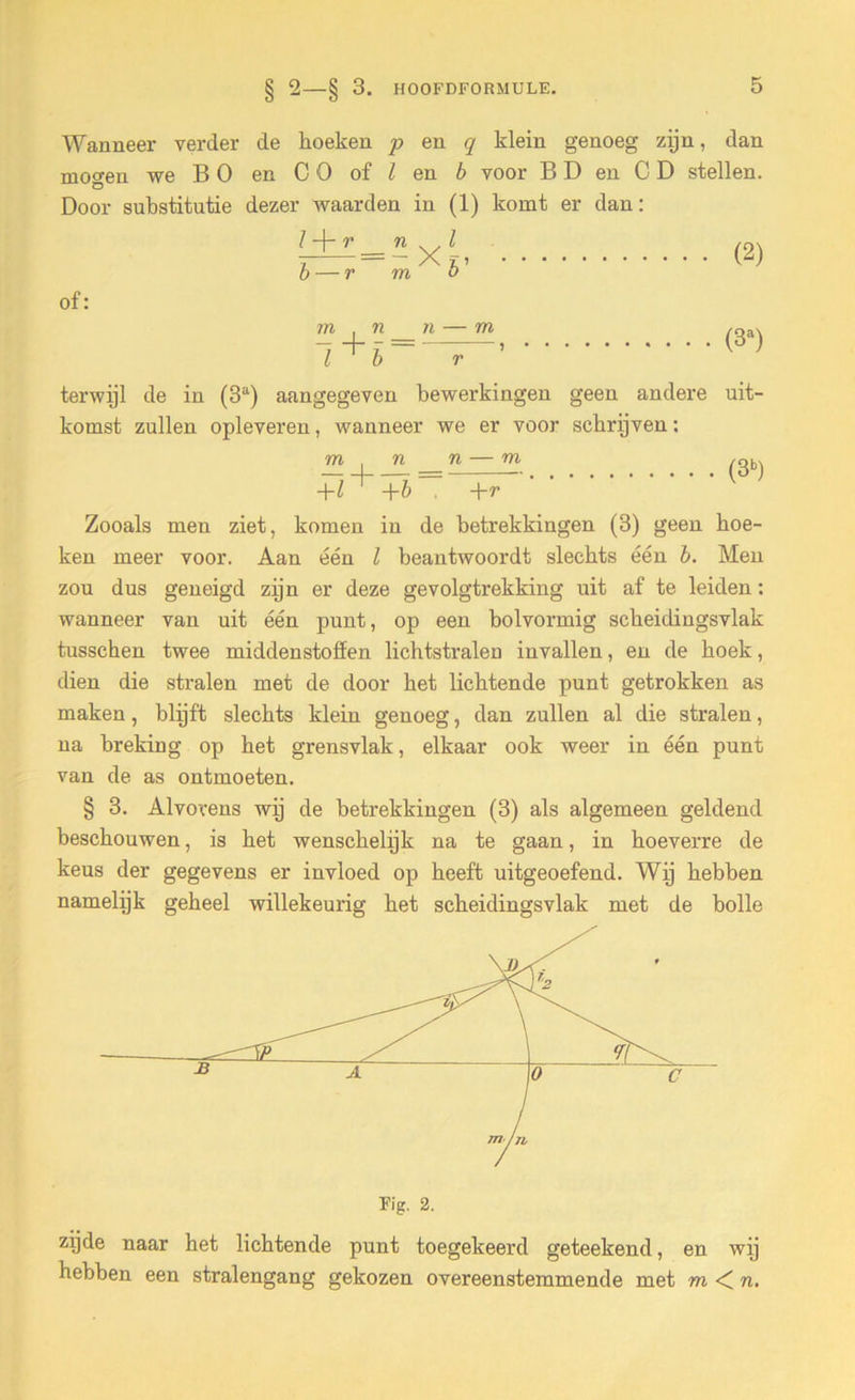 § Wanneer verder de hoeken p en q klein genoeg zijn, dan we B O en C O of l en b voor B D en CD stellen. Door substitutie dezer waarden in (1) komt er dan: mogen l r b — r *xi. m o of: (2) (3a) terwijl de in (3a) aangegeven bewerkingen geen andere uit- komst zullen opleveren, wanneer we er voor schrijven: m n n — -\-l +b +r Zooals men ziet, komen in de betrekkingen (3) geen boe- ken meer voor. Aan één l beantwoordt slechts één b. Men zou dus geneigd zijn er deze gevolgtrekking uit af te leiden: wanneer van uit één punt, op een bolvormig scheidingsvlak tusschen twee middenstoffen lichtstralen invallen, en de boek, dien die stralen met de door bet lichtende punt getrokken as maken, blijft slechts klein genoeg, dan zullen al die stralen, na breking op bet grensvlak, elkaar ook weer in één punt van de as ontmoeten. § 3. Alvorens wij de betrekkingen (3) als algemeen geldend beschouwen, is bet wenschelijk na te gaan, in hoeverre de keus der gegevens er invloed op beeft uitgeoefend. Wij hebben namelijk geheel willekeurig bet scheidingsvlak met de bolle m (3b) Fig. 2. zijde naar het lichtende punt toegekeerd geteekend, en wij hebben een stralengang gekozen overeenstemmende met m n.
