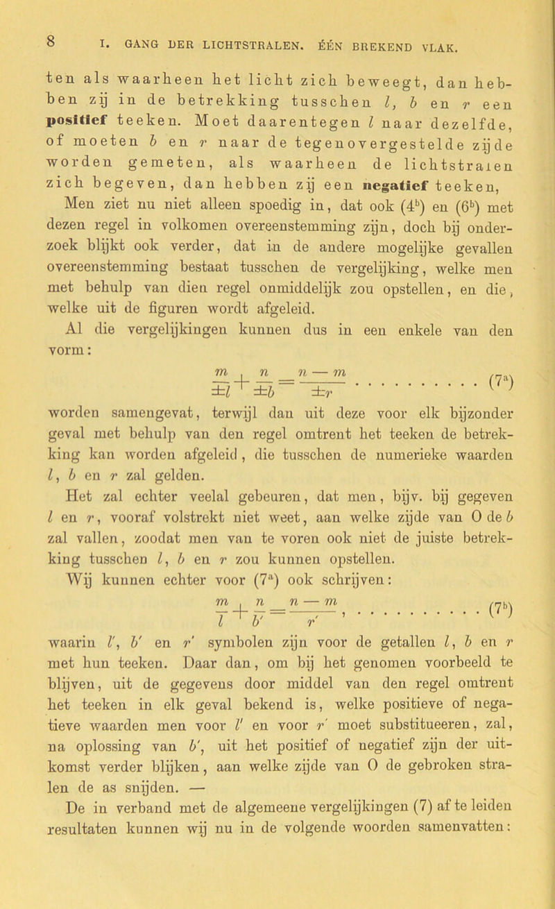 ten als waarheen het licht zich beweegt, dan heb- ben zij in de betrekking tusschen l, b en r een positief teeken. Moet daarentegen Z naar dezelfde, of moeten b en r naar de tegenovergestelde zijde worden gemeten, als waarheen de lichtstralen zich begeven, dan hebben zij een negatief teeken, Men ziet nu niet alleen spoedig in, dat ook (4b) en (6b) met dezen regel in volkomen overeenstemming zijn, doch bij onder- zoek blijkt ook verder, dat in de andere mogelijke gevallen overeenstemming bestaat tusschen de vergelijking, welke men met behulp van dien regel onmiddelijk zou opstellen, en die, welke uit de figuren wordt afgeleid. Al die vergelijkingen kunnen dus in een enkele van den vorm: m . n n — m ±Z ±b ±r (?a) worden samengevat, terwijl dan uit deze voor elk bijzonder geval met behulp van den regel omtrent het teeken de betrek- king kan worden afgeleid , die tusschen de numerieke waarden Z, b en r zal gelden. Het zal echter veelal gebeuren, dat men, bijv. bij gegeven Z en r, vooraf volstrekt niet weet, aan welke zijde van O de b zal vallen, zoodat men van te voren ook niet de juiste betrek- king tusschen Z, b en r zou kunnen opstellen. Wij kunnen echter voor (7a) ook schrijven: m , n _n — m nb-, r fr — ; ) i b r waarin Z', b' en r symbolen zijn voor de getallen Z, b en r met hun teeken. Daar dan, om bij het genomen voorbeeld te blijven, uit de gegevens door middel van den regel omtrent het teeken in elk geval bekend is, welke positieve of nega- tieve waarden men voor l' en voor r' moet substitueeren, zal, na oplossing van b', uit het positief of negatief zijn der uit- komst verder blijken, aan welke zijde van O de gebroken stra- len de as snijden. — De in verband met de algemeene vergelijkingen (7) af te leiden resultaten kunnen wij nu in de volgende woorden samenvatten: