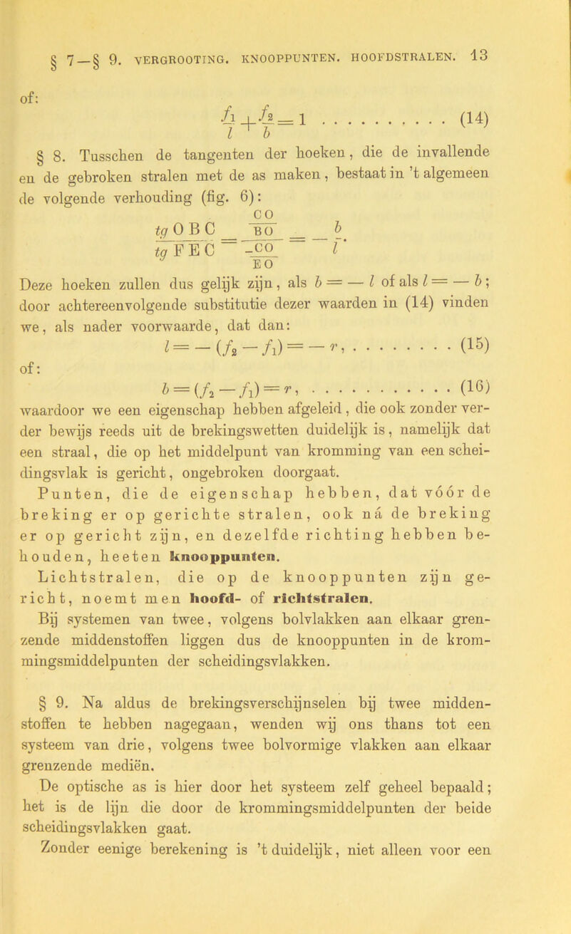 of: /i+&=l (14) l ^ b § 8. Tusschen de tangenten der lioeken, die de invallende en de gebroken stralen met de as maken, bestaat in t algemeen de volgende verhouding (tig. 6): CO tg O B C BO b fcTFËC — -JjPj ~ r EO Deze boeken zullen dus gelijk zijn , als b = — l of als l — b ; door achtereenvolgende substitutie dezer waarden in (14) vinden we. als nader voorwaarde, dat dan: (=-(ƒ,-/!)=->-. (15) of: b = if,-f1) = r, ...... (10) waardoor we een eigenschap hebben afgeleid , die ook zonder vex-- der bewijs reeds uit de brekingswetten duidelijk is, namelijk dat een straal, die op het middelpunt van kromming van een sckei- dingsvlak is gericht, ongebroken doorgaat. Punten, die de eigenschap hebben, dat vóór de breking er op gerichte stralen, ook na de breking er op gericht zijn, en dezelfde richting hebben be- houden, heeten knooppunten. Lichtstralen, die op de knooppunten zijn ge- richt, noemt men hoofd- of richtstralen. Bij systemen van twee, volgens bolvlakken aan elkaar gren- zende middenstoffen liggen dus de knooppunten in de krom- mingsmiddelpunten der scheidingsvlakken. § 9. Na aldus de brekingsverschijnselen bij twee midden- stoffen te hebben nagegaan, wenden wij ons thans tot een systeem van drie, volgens twee bolvormige vlakken aan elkaar grenzende mediën. De optische as is hier door het systeem zelf geheel bepaald; het is de lijn die door de krommingsmiddelpunten der beide scheidingsvlakken gaat. Zonder eenige berekening is ’t duidelijk, niet alleen voor een