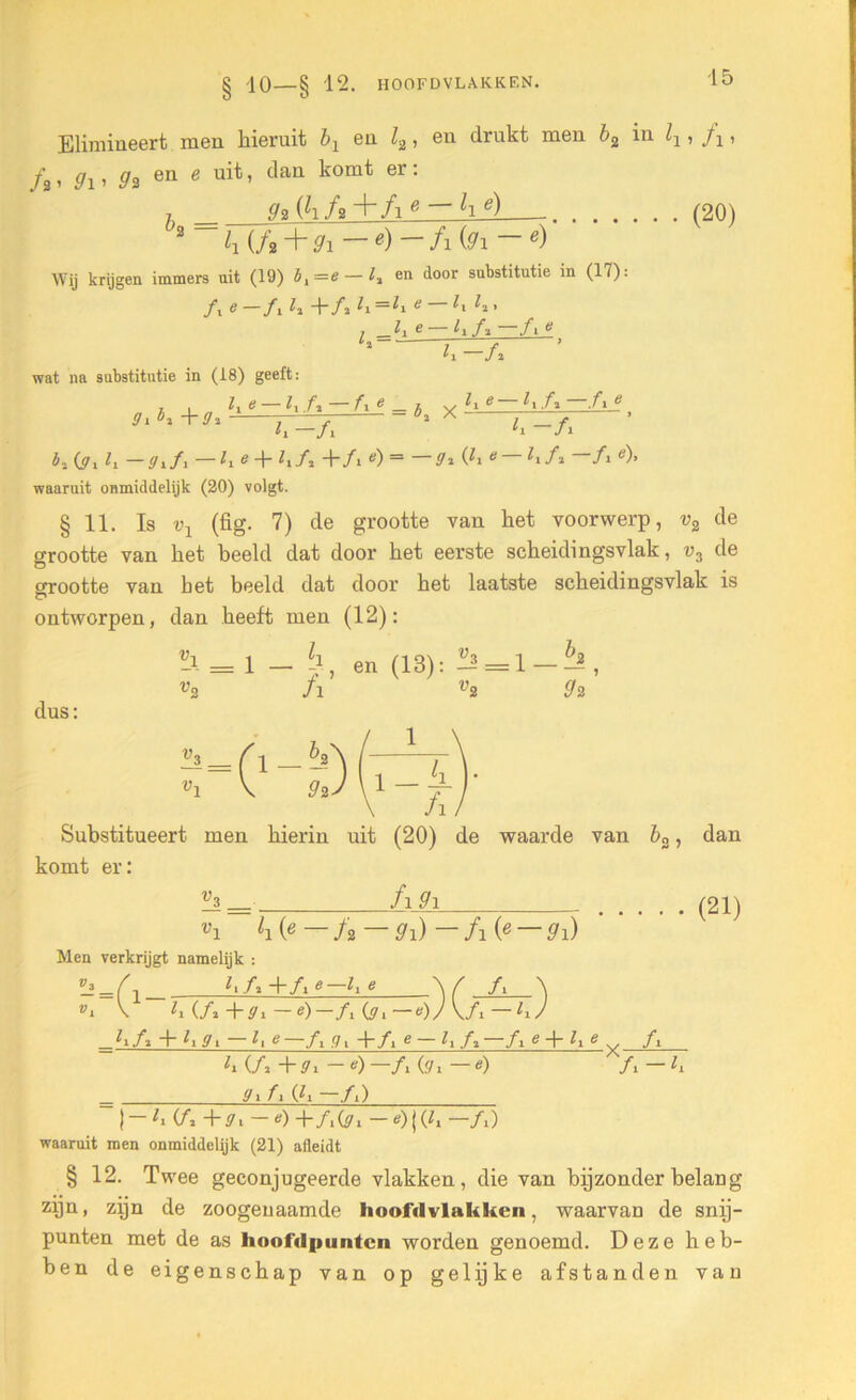 § '10 — § 12. HOOFD VLAKKEN. Elimineert men hieruit b1 en l2, eu drukt men b2 in ^ , A, f , gx, g2 en e uit, dan komt er: 7 92 (hf»+fie — lie) (20) 2 h (f2 + 9i —e)—fi (9i — e) Wij krijgen immers uit (19) bi—e— l% en door substitutie in (17): ƒ, e —ƒ, li -\~A h =h e h ' l 1■ e~ h-A —/» * wat na substitutie in (18) geeft: h -A ffi + 9 h & — h ft fi e _ X h ^ 11 .fi f i ^ h -ƒ, ' h -/l b~. Oi h — <7i/i — h * + /* + fi e) — 9*(lie h/ï —/1 e)> waaruit onmiddelijk (20) volgt. § 11. Is v1 (fig. 7) de grootte van het voorwerp, v2 de grootte van het beeld dat door het eerste scheidingsvlak, v3 de grootte van het beeld dat door het laatste scheidingsvlak is ontworpen, dan heeft men (12): dus: -i = l — -i, en (13)-3 = 1 _ h , v2 fl V2 9 2 Substitueert men hierin uit (20) de waarde van b2, dan komt er: V3 _ fi 9i li (.e—f2 — 9i)—fi(e — 9i) (21) Men verkrijgt namelijk : -=o Vl \ hA+Ae-he A ^ i —e)—A (ji— e)J V/i — h) h (ƒ2 + 9 -l : 0 91 fi (h —ƒ.) h A + li9i — l, e—A g, +ƒ, e — e + 7, e ƒ, h (ƒ2 + 7i — e) —fi (.71 — «) ƒ 1 — h | - h A +7. ~ ‘) + /.(7i - *) | (h ~A) waaruit men onmiddelijk (21) afleidt § 12. Twee geconjugeerde vlakken, die van bijzonder belang zijn, zijn de zoogenaamde hoofdvlakken, waarvan de snij- punten met de as hoofdpunten worden genoemd. Deze heb- ben de eigenschap van op gelijke afstanden van