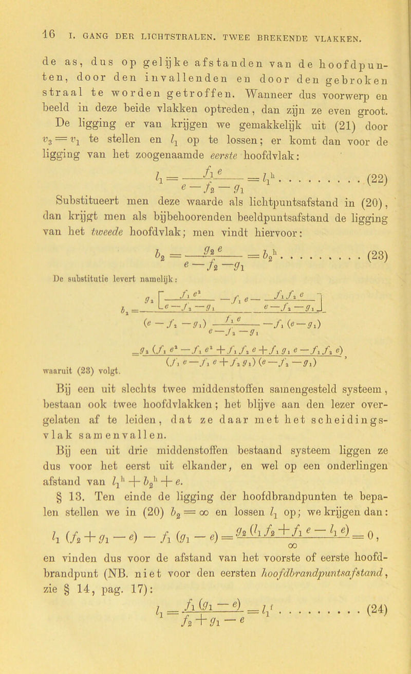 de as, dus op gelijke afstanden van de hoofdpun- ten, door den invallenden en door den gebroken straal te worden getroffen. Wanneer dus voorwerp en beeld in deze beide vlakken optreden, dan zpn ze even groot. De ligging er van krijgen we gemakkelijk uit (21) door v3 — t’j te stellen en Zj op te lossen; er komt dan voor de ligging van het zoogenaamde eerste hoofdvlak: k fi e e /s 9\ 7 li — ll (22) Substitueert men deze waarde als licktpuntsafstand in (20), dan krijgt men als bijbekoorenden beeldpuntsafstand de ligging van het tweede hoofdvlak; men vindt hiervoor: h =—g»— (23) e ./ 2 ffl De substitutie levert namelijk: ffi r—4^—j\e—£/•e i (o-A -9i) —41 -A e—J* —ffi waaruit (23) volgt. -ffi (/■ u% —/■ g1 + J\ A«+fiffie—fi A e) Ui e—A e+Affi) (e— A ~9i) Bij een uit slechts twee middenstoffen samengesteld systeem , bestaan ook twee hoofdvlakken; het blijve aan den lezer over- gelaten af te leiden, dat ze daar met het sckeidings- vlak samenvallen. Bij een uit drie middenstoffen bestaand systeem liggen ze dus voor het eerst uit elkander, en wel op een ouderlingen afstand van Z^' bf + e. § 13. Ten einde de ligging der hoofdbrandpunten te bepa- len stellen we in (20) bz = co en lossen Zx op; we krijgen dan: h (f,+9i-«)-/> fel- oo en vinden dus voor de afstand van het voorste of eerste hoofd- brandpunt (NB. niet voor den eersten hoofdbrandpuntsafstand, zie § 14, pag. 17): l _ fi (91 — e) fak-gi — e (24)