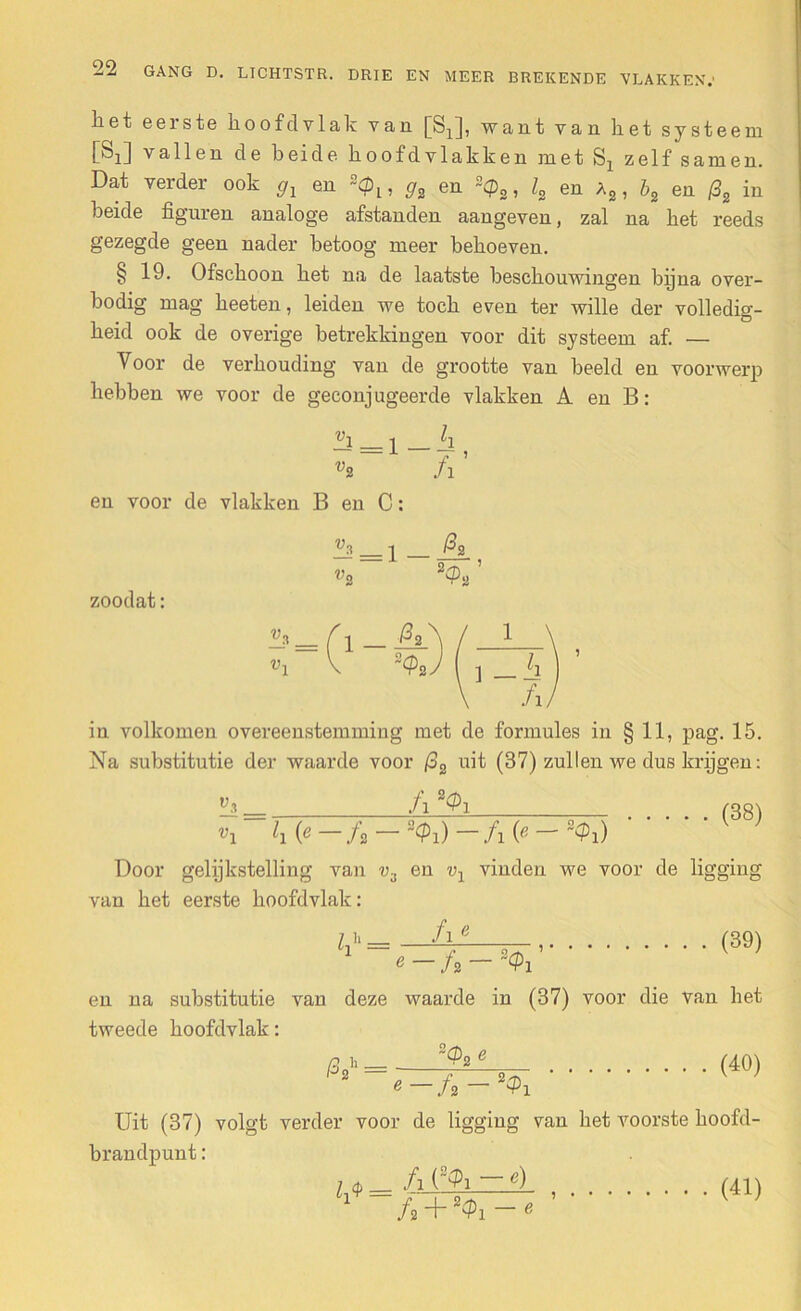 DRIE EN MEER BREKENDE VLAKKEN.' liet eeiste lioof cl vlak van [S^], want van het systeem [Sj] vallen de heide hoofdvlakken met Sx zelf samen. Dat verder ook 9l en 2<p1? g2 en 2cps, l2 en a2 , b2 en (32 in heide figuren analoge afstanden aangeven, zal na het reeds gezegde geen nader betoog meer behoeven. § 19. Ofschoon het na de laatste beschouwingen bijna over- bodig mag heeten, leiden we toch even ter wille der volledig- heid ook de overige betrekkingen voor dit systeem af. — Voor de verhouding van de grootte van beeld en voorwerp hebben we voor de geconjugeerde vlakken A en B: i ii vz fi ’ en voor de vlakken B en C: ^2 _ 2 ^2 v2 2Sa zoodat: in volkomen overeenstemming met de formules in § 11, pag. 15. Na substitutie der waarde voor (32 uit (37) zullen we dus krijgen: fi (38) vi h (e fa i) fi (e ~$i) Door gelijkstelling van v3 en vl vinden we voor de ligging van het eerste hoofdvlak: 7 u _ /1 e 1 (39) en na substitutie van deze waarde in (37) tweede hoofdvlak: 2<?2 2 i voor die van het (40) Uit (37) volgt verder voor de ligging van het voorste hoofd brandpunt: (8<Pi - <0 l^ = fi + 24h — e (41)