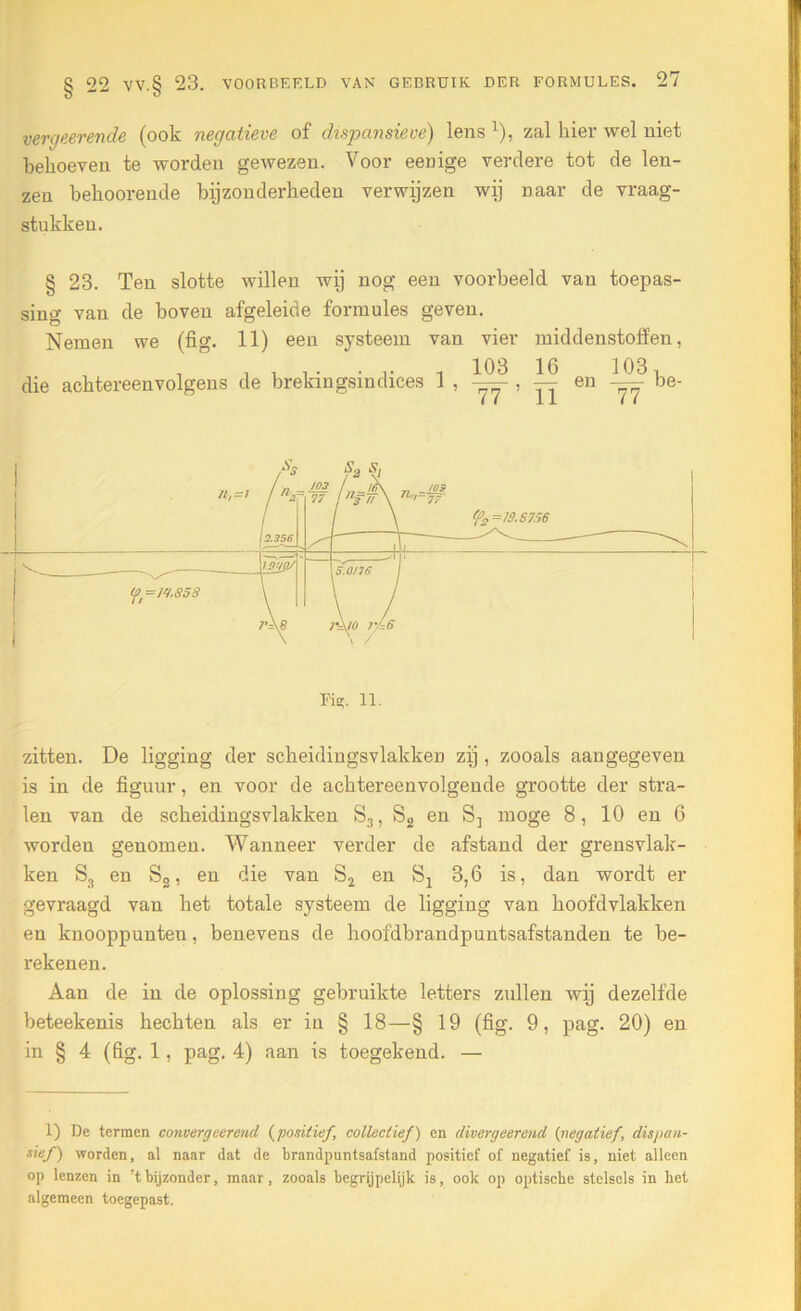 veroverende (ook negatieve of dispansieve) lens x), zal hier wel niet behoeven te worden gewezen. Voor eeuige verdere tot de len- zen behoorende bijzonderheden verwijzen wij naar de vraag- stukken. § 23. Ten slotte willen wij nog een voorbeeld van toepas- sing van de boven afgeleide formules geven. Nemen we (fig. 11) een systeem van vier middenstoffen, ‘ , , . . ... . 103 16 103, die achtereenvolgens de brekingsindices 1 , — , — en — be- Fig. 11. zitten. De ligging der scheidingsvlakken zij, zooals aan gegeven is in de figuur, en voor de achtereenvolgende grootte der stra- len van de scheidingsvlakken S3, S2 en S-, moge 8, 10 en 6 worden genomen. Wanneer verder de afstand der grensvlak- ken S3 en S2, en die van S2 en Sj 3,6 is, dan wordt er gevraagd van het totale systeem de ligging van hoofdvlakken en knooppunten, benevens de hoofdbrandpuntsafstanden te be- rekenen. Aan de in de oplossing gebruikte letters zullen wij dezelfde beteekenis hechten als er in § 18—§ 19 (fig. 9, pag. 20) en in § 4 (fig. 1, pag. 4) aan is toegekend. — 1) De termen convergeerend (positief collectief) en divergeerend {negatief, dispan- sief) worden, al naar dat de brandpuntsafstand positief of negatief is, niet alleen op lenzen in ’t bijzonder, maar, zooals begrijpelijk is, ook op optische stelsels in het algemeen toegepast.