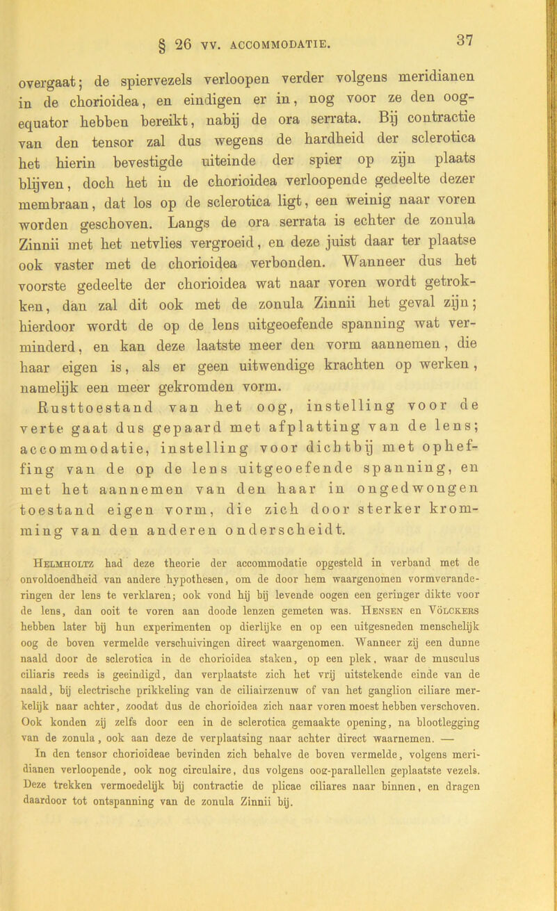 § 26 VV. ACCOMMODATIE. overgaat; de spiervezels verloopen verder volgens meridianen in de cliorioidea, en eindigen er in, nog voor ze den oog- equator hebben bereikt, nabij de ora serrata. Bij contractie van den tensor zal dus wegens de hardheid der sclerotica het hierin bevestigde uiteinde der spier op zijn plaats blijven, doch bet in de cborioidea verloopende gedeelte dezer membraan, dat los op de sclerotica ligt, een weinig naar voren worden geschoven. Langs de ora serrata is echter de zonula Zinnii met bet netvlies vergroeid, en deze juist daar ter plaatse ook vaster met de cborioidea verbonden. Wanneer dus bet voorste gedeelte der cborioidea wat naar voren wordt getrok- ken, dan zal dit ook met de zonula Zinnii bet geval zijn; hierdoor wordt de op de lens uitgeoefende spanning wat ver- minderd , en kan deze laatste meer den vorm aannemen, die baar eigen is, als er geen uitwendige krachten op werken, namelijk een meer gekromden vorm. Rusttoestand van bet oog, instelling voor de verte gaat dus gepaard met afplatting van de lens; accommodatie, instelling voor dichtbij met ophef- fing van de op de lens uitgeoefende spanning, en met bet aannemen van den baar in ongedwongen toestand eigen vorm, die zich door sterker krom- ming van den anderen onderscheidt. Helmholtz had deze theorie der accommodatie opgesteld in verband met de onvoldoendheid van andere hypothesen, om de door hem waargenomen vormverande- ringen der lens te verklaren; ook vond hij hij levende oogen een geringer dikte voor de lens, dan ooit te voren aan doode lenzen gemeten was. Hensen en Volckers hebben later bij hun experimenten op dierlijke en op een uitgesneden menschelijk oog de boven vermelde verschuivingen direct waargenomen. Wanneer zij een duDne naald door de sclerotica in de chorioidea staken, op een plek, waar de musculus ciliaris reeds is geëindigd, dan verplaatste zich het vrij uitstekende einde van de naald, bij electrisehe prikkeling van de ciliairzenuw of van het ganglion ciliare mer- kelijk naar achter, zoodat dus de chorioidea zich naar voren moest hebben verschoven. Ook konden zij zelfs door een in de sclerotica gemaakte opening, na blootlegging van de zonula, ook aan deze de verplaatsing naar achter direct waarnemen. — In den tensor chorioideae bevinden zich behalve de hoven vermelde, volgens meri- dianen verloopende, ook nog circulaire, dus volgens oog-parallellen geplaatste vezels. Deze trekken vermoedelijk bij contractie de plicae ciliares naar binnen, en dragen daardoor tot ontspanning van de zonula Zinnii bij.