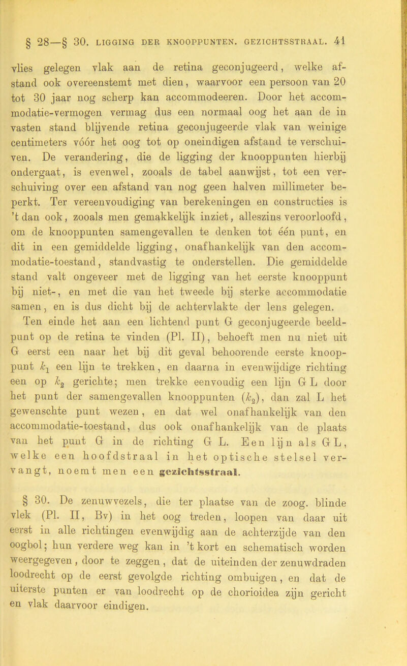 vlies gelegen vlak aan de retina geconjugeerd, welke af- stand ook overeenstemt met dien, waarvoor een persoon van 20 tot 30 jaar nog scherp kan accommodeeren. Door het accom- modatie-vermogen vermag dus een normaal oog het aan de in vasten stand blijvende retina geconjugeerde vlak van weinige centimeters vóór het oog tot op oneindigen afstand te verschui- ven. De verandering, die de ligging der knooppunten hierbij ondergaat, is evenwel, zooals de tabel aanwijst, tot een ver- schuiving over een afstand van nog geen halven millimeter be- perkt. Ter vereenvoudiging van berekeningen en constructies is ’t dan ook, zooals men gemakkelijk inziet, alleszins veroorloofd, om de knooppunten samengevallen te denken tot één punt, en dit in een gemiddelde ligging, onafhankelijk van den accom- modatie-toestand, standvastig te onderstellen. Die gemiddelde stand valt ongeveer met de ligging van het eerste knooppunt bij niet-, en met die van het tweede bij sterke accommodatie samen, en is dus dicht bij de achtervlakte der lens gelegen. Ten einde het aan een lichtend punt G geconjugeerde beeld- punt op de retina te vinden (PI. II), behoeft men nu niet uit G eerst een naar het bij dit geval behoorende eerste knoop- punt kj een lijn te Gekken, en daarna in evenwijdige richting een op k2 gerichte; men trekke eenvoudig een lijn GL door het punt der samengevallen knooppunten (k2), dan zal L het gewenschte punt wezen, en dat wel onafhankelijk van den accommodatie-toestand, dus ook onafhankelijk van de plaats van het punt G in de richting GL. Een lijn als GL, welke een hoofd straal in het optische stelsel ver- vangt, noemt men een geziclitfsstraal. § 30. De zenuwvezels, die ter plaatse van de zoog. blinde vlek (PI. II, Bv) in het oog treden, loopen van daar uit eerst in alle richtingen evenwijdig aan de achterzijde van den oogbol; hun verdere weg kan in ’t kort en schematisch worden weergegeven , door te zeggen , dat de uiteinden der zenuwdraden loodrecht op de eerst gevolgde richting ombuigen, en dat de uitexste punten er van loodrecht op de chorioidea zijn gericht en vlak daarvoor eindigen.