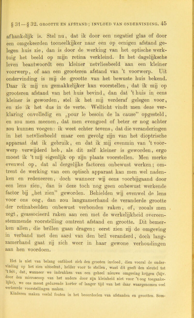 afhankelijk is. Stel nu, dat ik door een negatief glas of door een omgekeerd en tooneelkijker naar een op eenigen afstand ge- legen huis zie, dan is door de werking van het optische werk- tuig het beeld op mijn retina verkleind. In het dagelijksche leven beantwoordt een kleiner netvliesbeeld aan een kleiner voorwerp, of aan een grooteren afstand van ’t voorwerp. Uit ondervinding is mij de grootte van het bewuste huis bekend. Daar ik mij nu gemakkelijker kan voorstellen, dat ik mij op grooteren afstand van het huis bevind, dan dat ’t huis in eens kleiner is geworden, stel ik het mij verderaf gelegen voor, en zie ik het dus in de verte. Wellicht vindt men deze ver- klaring onvolledig en „pour le besoin de la cause” opgesteld, en zou men meenen, dat men evengoed of beter er nog achter zou kunnen voegen: ik weet echter tevens, dat die veranderingen in het netvliesbeeld maar een gevolg zijn van het dioptrische apparaat dat ik gebruik, en dat ik mij evenmin van ’t voor- werp verwijderd heb, als dit zelf kleiner is geworden, ergo moest ik ’t mij eigenlijk op zijn plaats voorstellen. Men merke evenwel op, dat al dergelijke factoren onbewust werken; om- trent de werking van een optisch apparaat kan men wel naden- ken en redeneeren, doch wanneer wij eens voorbijgaand door een lens zien, dan is deze toch nog geen onbewust werkende factor bij „het zien” geworden. Behielden wij evenwel de lens voor ons oog, dan zou langzamerhand de veranderde grootte der retinabeelden onbewust verbonden raken, of, zooals men zegt, geassocieerd raken aan een met de werkelijkheid overeen- stemmende voorstelling omtrent afstand en grootte. Dit bemer- ken allen, die brillen gaan dragen; eerst zien zij de omgeving in verband met den aard van den bril veranderd, doch lang- zamerhand gaat zij zich weer in haar gewone verhoudingen aan hen voordoen. Het i9 niet van belang ontbloot zich den grooten invloed, dien vooral de onder- vinding op het zien uitoefent, helder voor te stellen, want dit geeft den sleutel tot tfeit, dat, wanneer we indrukken van een geheel nieuwe omgeving krijgen (bijv. door den microscoop van het anders door zijn kleinheid Diet voor 'toog toeganke- lijke), we ons meest gedurende korter of langer tijd van het daar waargenomen veel verkeerde voorstellingen maken. Kinderen maken veelal fouten in het beoordeelen van afstanden en grootten. Som-