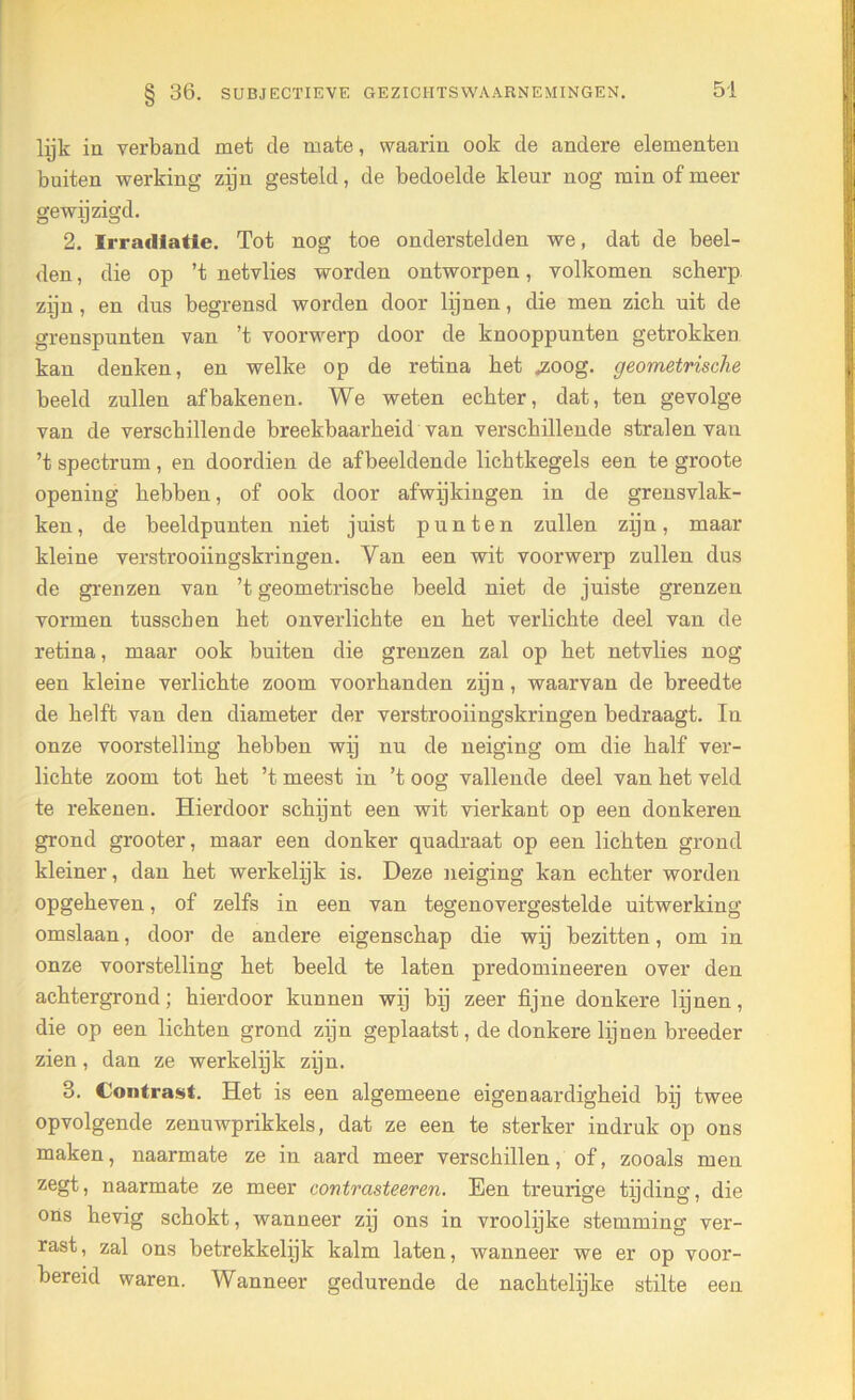 lijk in verband met de mate, waarin ook de andere elementen buiten werking zijn gesteld, de bedoelde kleur nog min of meer gewijzigd. 2. Irradiatie. Tot nog toe onderstelden we, dat de beel- den , die op ’t netvlies worden ontworpen, volkomen scherp zijn, en dus begrensd worden door lijnen, die men zich uit de grenspunten van ’t voorwerp door de knooppunten getrokken kan denken, en welke op de retina het «zoog. geometrische beeld zullen afbakenen. We weten echter, dat, ten gevolge van de verschillende breekbaarheid van verschillende stralen van ’t spectrum, en doordien de afbeeldende lichtkegels een te groote openiug hebben, of ook door afwijkingen in de grensvlak- ken, de beeldpunten niet juist punten zullen zijn, maar kleine verstrooiingskringen. Van een wit voorwerp zullen dus de grenzen van ’t geometrische beeld niet de juiste grenzen vormen tusschen het onverlichte en het verlichte deel van de retina, maar ook buiten die grenzen zal op het netvlies nog een kleine verlichte zoom voorhanden zijn, waarvan de breedte de helft van den diameter der verstrooiingskringen bedraagt. In onze voorstelling hebben wij nu de neiging om die half ver- lichte zoom tot het ’t meest in ’t oog vallende deel van het veld te rekenen. Hierdoor schijnt een wit vierkant op een donkeren grond grooter, maar een donker quadraat op een lichten grond kleiner, dan het werkelijk is. Deze neiging kan echter worden opgeheven, of zelfs in een van tegenovergestelde uitwerking omslaan, door de andere eigenschap die wij bezitten, om in onze voorstelling het beeld te laten predomineeren over den achtergrond; hierdoor kunnen wij bij zeer fijne donkere lijnen, die op een lichten grond zijn geplaatst, de donkere lijnen breeder zien, dan ze werkelijk zijn. 3. Contrast. Het is een algemeene eigenaardigheid bij twee opvolgende zenuwprikkels, dat ze een te sterker indruk op ons maken, naarmate ze in aard meer verschillen, of, zooals men zegt, naarmate ze meer contr aste eren. Een treurige tijding, die ons hevig schokt, wanneer zij ons in vroolijke stemming ver- rast, zal ons betrekkelijk kalm laten, wanneer we er op voor- bereid waren. Wanneer gedurende de nachtelijke stilte een