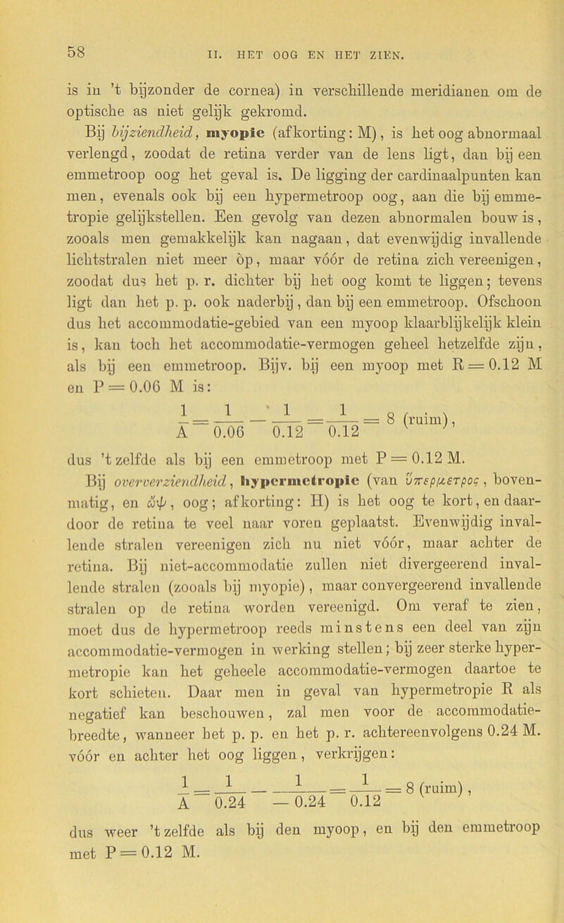 is iu ’t bijzonder de cornea) in verschillende meridianen om de optische as niet gelijk gekromd. Bij bijziendheid, myopie (afkorting: M), is het oog abnormaal verlengd, zoodat de retina verder van de lens ligt, dan bij een emmetroop oog het geval is. De ligging der cardinaalpunten kan men, evenals ook bij een hypermetroop oog, aan die bij emme- tropie gelijkstellen. Een gevolg van dezen abnormalen bouw is, zooals men gemakkelijk kan nagaan, dat evenwijdig invallende lichtstralen niet meer op, maar vóór de retina zich vereenigen, zoodat dus het p. r. dichter bij het oog komt te liggen; tevens ligt dan het p. p. ook naderbij, dan bij een emmetroop. Ofschoon dus het accommodatie-gebied van een myoop klaarblijkelijk klein is, kan toch het accommodatie-vermogen geheel hetzelfde zijn, als bij een emmetroop. Bijv. bij een myoop met R = 0.12 M en P = 0.06 M is: 1 A 1 0.06 * 1 ' 0.12 1 0.12 = 8 (ruim), dus ’t zelfde als bij een emmetroop met P = 0.12M. Bij over eer ziendheid, Siypcrmctropic (van inreppisTpoc , boven- matig, en S\p, oog; afkorting: H) is het oog te kort, en daar- door de retina te veel naar voren geplaatst. Evenwijdig inval- lende stralen vereenigen zich nu niet vóór, maar achter de retina. Bij niet-accommodatie zullen niet divergeerend inval- lende stralen (zooals bij myopie), maar convergeerend invallende stralen op de retina worden vereenigd. Om veraf te zien, moet dus de hypermetroop reeds minstens een deel van zijn accommodatie-vermogen in werking stellen; bij zeer sterke hyper- metropie kan het geheele accommodatie-vermogen daartoe te kort schieten. Daar men in geval van hypermetropie R als negatief kan beschouwen, zal men voor de accommodatie- breedte, wanneer bet p. p. en het p. r. achtereenvolgens 0.24 M. vóór en achter het oog liggen, verkrijgen: J; — _2 3: : = _L_ — 8 (ruim), A 0.24 — 0.24 0.12 dus weer ’t zelfde als bij den myoop, en bij den emmetroop met P = 0.12 M.
