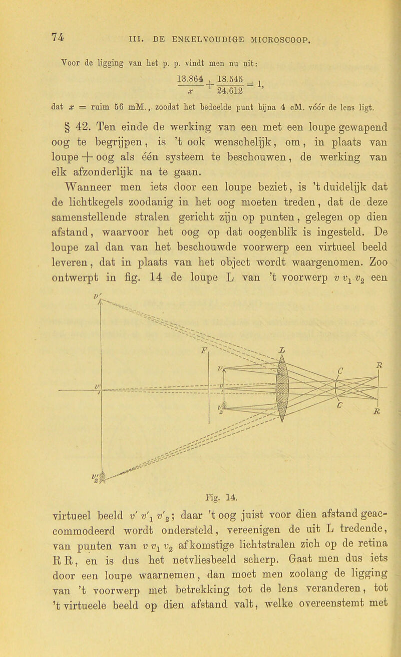 Voor de ligging van het p. p. vindt men nu uit: 13.864 18.545 _ ] x + 24.612 ~ ’ dat x — ruim 56 mM., zoodat het bedoelde punt bijna 4 cM. vóór de lens ligt. § 42. Teu einde de werking van een met een loupe gewapend oog te begrijpen, is ’t ook wenschelijk, om, in plaats van loupe + oog als één systeem te beschouwen, de werking van elk afzonderlijk na te gaan. Wanneer men iets door een loupe beziet, is ’t duidelijk dat de licktkegels zoodanig in bet oog moeten treden, dat de deze samenstellende stralen gericht zijn op punten, gelegen op dien afstand, waarvoor het oog op dat oogenblik is ingesteld. De loupe zal dan van het beschouwde voorwerp een virtueel beeld leveren, dat in plaats van het object wordt waargenomen. Zoo ontwerpt in fig. 14 de loupe L van ’t voorwerp vvxv2 een big. 14. virtueel beeld v' v\ v'2’, daar 'toog juist voor dien afstand geac- commodeerd wordt ondersteld, vereenigen de uit L tredende, van punten van v vx v2 afkomstige lichtstralen zich op de retina RR, en is dus het netvliesbeeld scherp. Gaat men dus iets door een loupe waarnemen, dan moet men zoolang de ligging van ’t voorwerp met betrekking tot de lens veranderen, tot ’t virtueele beeld op dien afstand valt, welke overeenstemt met