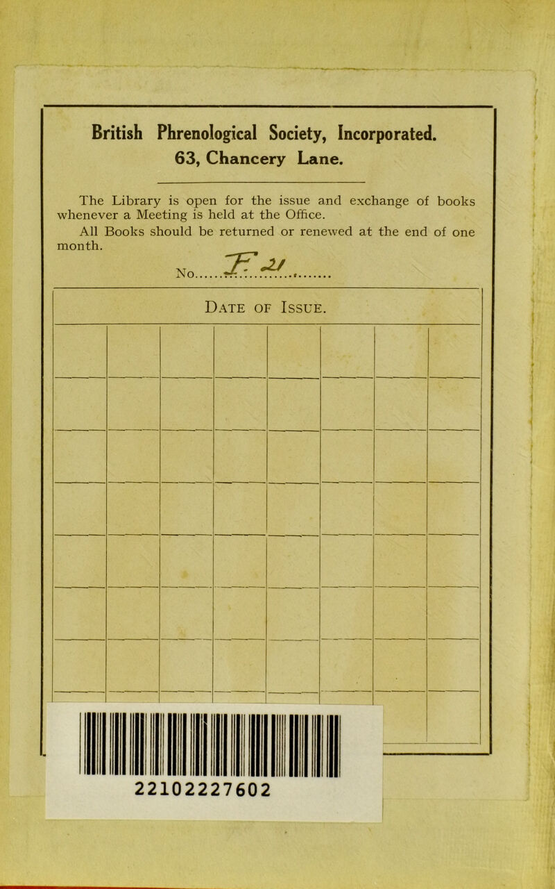 British Phrenological Society, Incorporated 63, Chancery Lane. The Library is open for the issue and exchange of books whenever a Meeting is held at the Office. All Books should be returned or renewed at the end of one month. No &A. Date of Issue. 22102227602