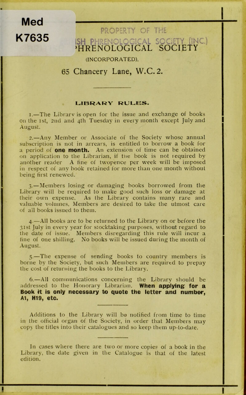 Med K7635 PROPERTY OF THE (INCORPORATED), 65 Chancery Lane, W.C.2. LIBRARY RULES. 1. —The Library is open for the issue and exchange of books on the ist, 2nd and 4th Tuesday in every month except July and August. 2. —Any Member or Associate of the Society whose annual subscription is not in arrears, is entitled to borrow a book for a period of one month. An extension of time can be obtained on application to the Librarian, if the book is not required by another reader A hne of twopence per week will be imposed in respect of any book retained for more than one month without being first renewed. 3. —Members losing or damaging books borrowed from the Library will be required to make good such loss or damage at their own expense. As the Library contains many rare and valuable volumes, Members are desired to take the utmost care of all books issued to them. 4. —All books are to be returned to the Library on or before the 31st July in every year for stocktaking purposes, without regard to the date of issue. Members disregarding this rule will incur a hne of one shilling. No books will be issued during the month of August. 5. —The expense of sending books to country members is borne by the Society, but such Members are required to prepay the cost of returning the books to the Library. 6. —All communications concerning the Library should be addressed to the Honorary Librarian. When applying- for a Book it is only necessary to quote the letter and number, Al, HI9, etc. Additions to the Library will bo notified from time to time in the official organ of the Society, in order that Members may copy the titles into their catalogues and so keep them up-to-date. In cases where there are two or more copies of a book in the Library, the date given in the Catalogue is that of the latest edition.