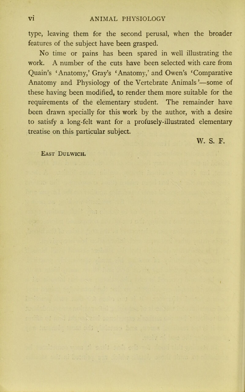 type, leaving them for the second perusal, when the broader features of the subject have been grasped. No time or pains has been spared in well illustrating the work. A number of the cuts have been selected with care from Quain’s ‘Anatomy,’ Gray’s ‘Anatomy,’ and Owen’s ‘Comparative Anatomy and Physiology of the Vertebrate Animals ’—some of these having been modified, to render them more suitable for the requirements of the elementary student. The remainder have been drawn specially for this work by the author, with a desire to satisfy a long-felt want for a profusely-illustrated elementary treatise on this particular subject. W. S. F. East Dulwich.