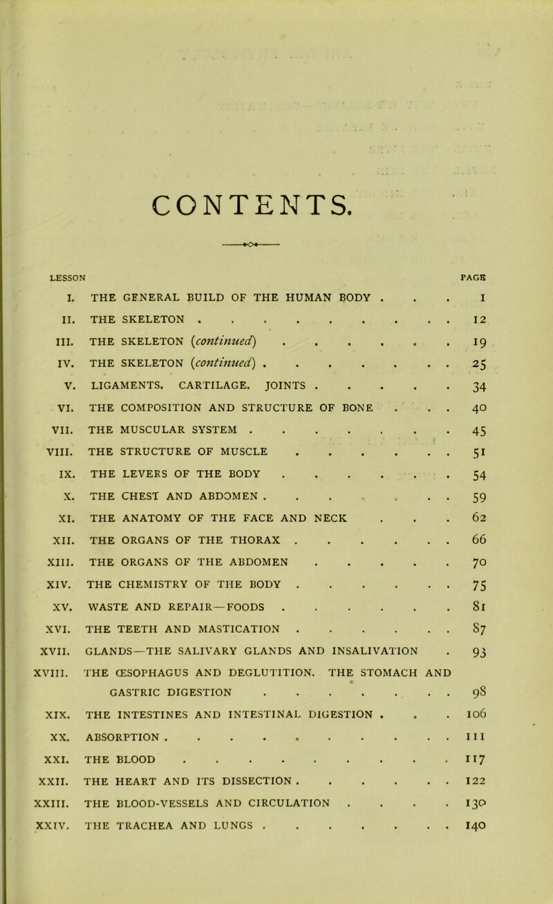 CONTENTS. LESSON PAGE I. II. III. IV. V. VI. VII. VIII. IX. X. XI. XII. XIII. XIV. XV. XVI. XVII. XVIII. XIX. XX. XXI. XXII. XXIII. XXIV. THE GENERAL BUILD OF THE HUMAN BODY . THE SKELETON ......... THE skeleton (continued) ...... the skeleton (continued) ....... ligaments, cartilage, joints THE COMPOSITION AND STRUCTURE OF BONE . . . THE MUSCULAR SYSTEM ....... THE STRUCTURE OF MUSCLE . . . . . . THE LEVERS OF THE BODY THE CHEST AND ABDOMEN ....... THE ANATOMY OF THE FACE AND NECK THE ORGANS OF THE THORAX THE ORGANS OF THE ABDOMEN THE CHEMISTRY OF THE BODY WASTE AND REPAIR —FOODS THE TEETH AND MASTICATION GLANDS—THE SALIVARY GLANDS AND INSALIVATION THE CESOPHAGUS AND DEGLUTITION. THE STOMACH AND GASTRIC DIGESTION THE INTESTINES AND INTESTINAL DIGESTION . ABSORPTION THE BLOOD THE HEART AND ITS DISSECTION THE BLOOD-VESSELS AND CIRCULATION .... THE TRACHEA AND LUNGS I 12 19 25 34 40 45 5i 54 59 62 66 70 75 81 S7 93 98 106 111 117 122 130 140