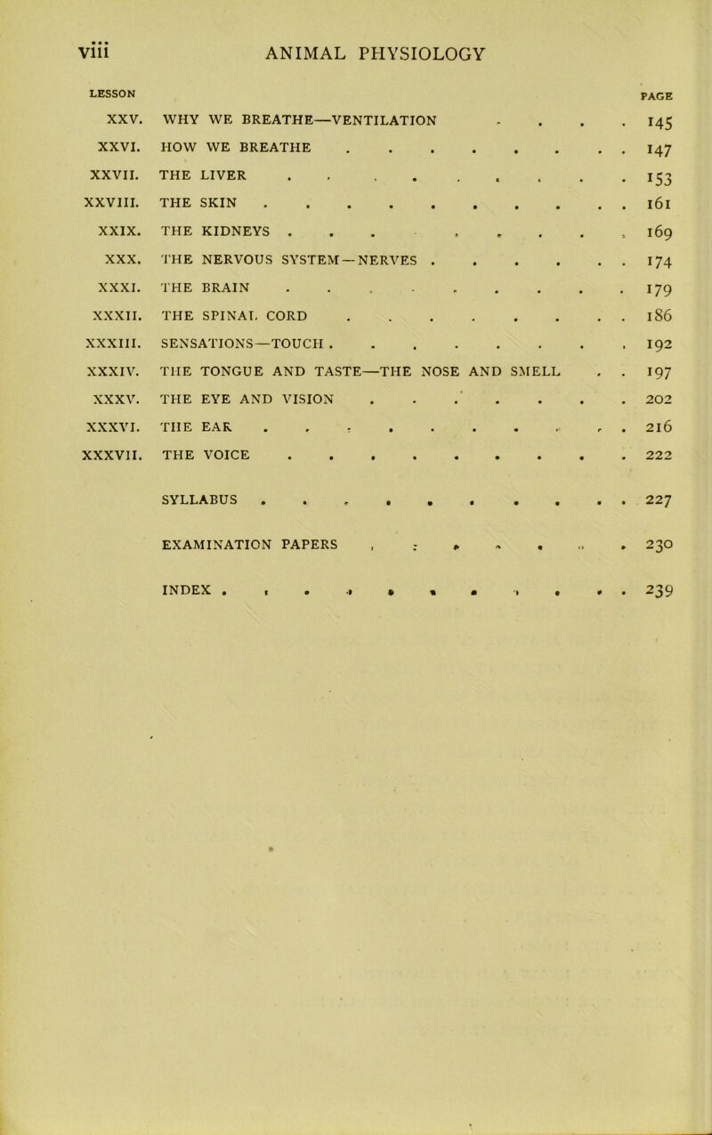 LESSON XXV. WHY WE BREATHE—VENTILATION . • • • PAGE 145 XXVI. HOW WE BREATHE 147 XXVII. THE LIVER . . « t • • 153 XXVIII. THE SKIN l6l XXIX. THE KIDNEYS ... © • • 169 XXX. THE NERVOUS SYSTEM —NERVES . • • • . 174 XXXI. THE BRAIN ..... • • . 179 XXXII. THE SPINAL CORD • • • • 186 XXXIII. SENSATIONS—TOUCH .... • • 192 XXXIV. THE TONGUE AND TASTE—THE NOSE AND SMELL • 197 XXXV. THE EYE AND VISION • • • • 202 XXXVI. THE EAR . • r • 216 XXXVII. THE VOICE 222 SYLLABUS ..... 227 EXAMINATION PAPERS , - * A • i» » 230 INDEX . , . , * . • *1 • # • 239