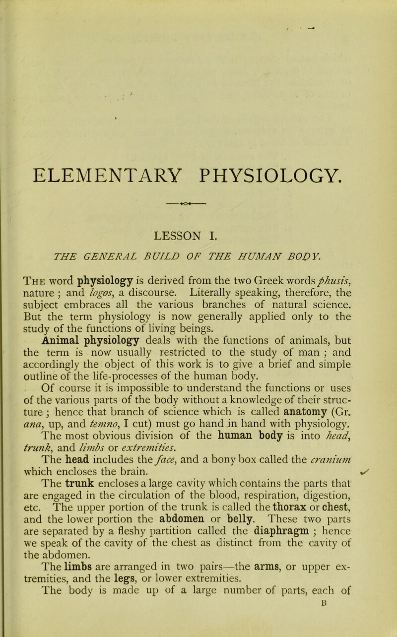 ELEMENTARY PHYSIOLOGY. LESSON I. THE GENERAL BUILD OF THE HUMAN BODY. The word physiology is derived from the two Greek words phnsis, nature ; and logos, a discourse. Literally speaking, therefore, the subject embraces all the various branches of natural science. But the term physiology is now generally applied only to the study of the functions of living beings. Animal physiology deals with the functions of animals, but the term is now usually restricted to the study of man ; and accordingly the object of this work is to give a brief and simple outline of the life-processes of the human body. Of course it is impossible to understand the functions or uses of the various parts of the body without a knowledge of their struc- ture ; hence that branch of science which is called anatomy (Gr, ana, up, and temno, I cut) must go hand jn hand with physiology. The most obvious division of the human body is into head, trunk, and limbs or extremities. The head includes the face, and a bony box called the cranium which encloses the brain. The trunk encloses a large cavity which contains the parts that are engaged in the circulation of the blood, respiration, digestion, etc. The upper portion of the trunk is called the thorax or chest, and the lower portion the abdomen or belly. These two parts are separated by a fleshy partition called the diaphragm ; hence we speak of the cavity of the chest as distinct from the cavity of the abdomen. The limbs are arranged in two pairs—the arms, or upper ex- tremities, and the legs, or lower extremities. The body is made up of a large number of parts, each of B