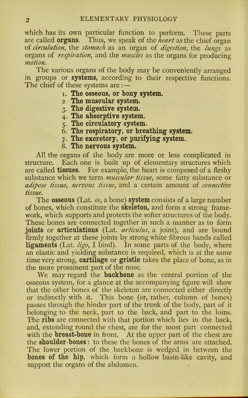 which has its own particular function to perform. These parts are called organs. Thus, we speak of the heart as the chief organ of circulation, the stomach as an organ of digestion, the lungs as organs of respiration, and the muscles as the organs for producing motion. The various organs of the body may be conveniently arranged in groups or systems, according to their respective functions. The chief of these systems are :— i. The osseous, or bony system. 2 The muscular system. 3. The digestive system. 4. The absorptive system. 5. The circulatory system. 6. The respiratory, or breathing system. 7. The excretory, or purifying system. 8. The nervous system. All the organs of the body are more or less complicated in structure. Each one is built up of elementary structures which are called tissues. For example, the heart is composed of a fleshy substance which we term muscular tissue, some fatty substance or adipose tissue, nervous tissue, and a certain amount of co?inedive tissue. The osseous (Lat. os, a bone) system consists of a large number of bones, which constitute the skeleton, and form a strong frame- work, which supports and protects the softer structures of the body. These bones are connected together in such a manner as to form joints or articulations (Lat. articulus, a joint), and are bound firmly together at these joints by strong white fibrous bands called ligaments (Lat. ligo, I bind). In some parts of the body, where an elastic and yielding substance is required, which is at the same time very strong, cartilage or gristle takes the place of bone, as in the more prominent part of the nose. We may regard the backbone as the central portion of the osseous system, for a glance at the accompanying figure will show that the other bones of the skeleton are connected either directly or indirectly with it. This bone (or, rather, column of bones) passes through the hinder part of the trunk of the body, part of it belonging to the neck, part to the back, and part to the loins. The ribs are connected with that portion which lies in the back, and, extending round the chest, are for the most part connected with the breast-bone in front. At the upper part of the chest are the shoulder-bones: to these the bones of the arms are attached. The lower portion of the backbone is wedged in between the bones of the hip, which form a hollow basin-like cavity, and support the organs of the abdomen.