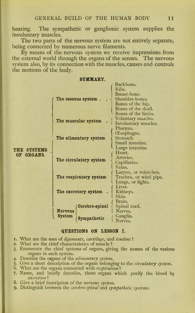 hearing. The sympathetic or ganglionic system supplies the involuntary muscles. The two parts of the nervous system are not entirely separate, being connected by numerous nerve filaments. By means of the nervous system we receive impressions from the external world through the organs of the senses. The nervous system also, by its connection with the muscles, causes and controls the motions of the body. THE SYSTEMS OF ORGANS. SUMMARY. The osseous system . . - The muscular system . | ' The alimentary system ■ I f The circulatory system -l The respiratory system -j The excretory system . - Nervous System 'Cerebro-spinal - ' | Sympathetic j Backbone. Ribs. Breast-bone. Shoulder-bones. Bones of the hip. Bones of the skull. Bones of the limbs. Voluntary muscles. Involuntary muscles. Pharynx. CEsophagus. Stomach. Small intestine. Large intestine. Heart. Arteries. Capillaries. Veins. Larynx, or voice-box. Trachea, or wind pipe. Lungs, or lights. Liver. Kidneys. Skin. Brain. Spinal cord. Nerves. Ganglia. Nerves. QUESTIONS ON LESSON I. 1. What are the uses of ligaments, cartilage, and tendons ? 2. What are the chief characteristics of muscle ? 3. Enumerate the chief systems of organs, giving the names of the various organs in each system. 4. Describe the organs of the alimentary system. 5. Give a short description of the organs belonging to the circulatory system. 6. What are the organs connected with respiration ? 7. Name, and briefly describe, those organs which purify the blood b) excretion ? 8. Give a brief description of the nervous system. 9. Distinguish between the cerebro-spinal and sympathetic systems.