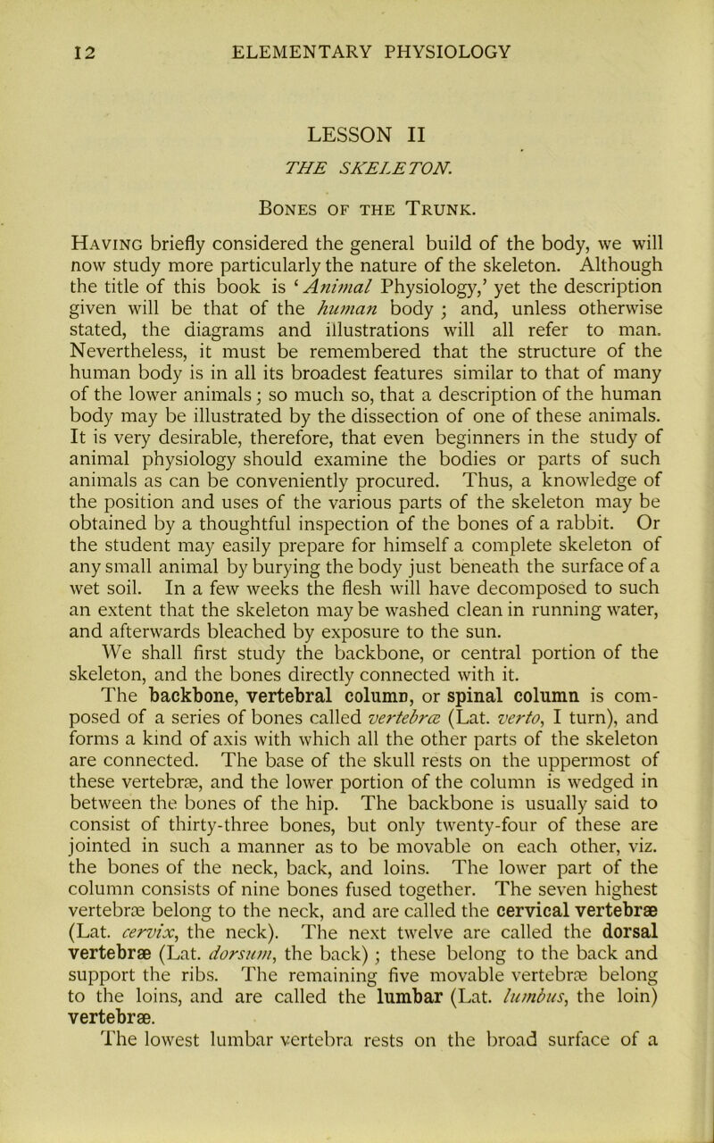 LESSON II THE SKELETON. Bones of the Trunk. Having briefly considered the general build of the body, we will now study more particularly the nature of the skeleton. Although the title of this book is 1 Animal Physiology/ yet the description given will be that of the human body ; and, unless otherwise stated, the diagrams and illustrations will all refer to man. Nevertheless, it must be remembered that the structure of the human body is in all its broadest features similar to that of many of the lower animals; so much so, that a description of the human body may be illustrated by the dissection of one of these animals. It is very desirable, therefore, that even beginners in the study of animal physiology should examine the bodies or parts of such animals as can be conveniently procured. Thus, a knowledge of the position and uses of the various parts of the skeleton may be obtained by a thoughtful inspection of the bones of a rabbit. Or the student may easily prepare for himself a complete skeleton of any small animal by burying the body just beneath the surface of a wet soil. In a few weeks the flesh will have decomposed to such an extent that the skeleton may be washed clean in running water, and afterwards bleached by exposure to the sun. We shall first study the backbone, or central portion of the skeleton, and the bones directly connected with it. The backbone, vertebral column, or spinal column is com- posed of a series of bones called vertebra (Lat. verto, I turn), and forms a kind of axis with which all the other parts of the skeleton are connected. The base of the skull rests on the uppermost of these vertebrae, and the lower portion of the column is wedged in between the bones of the hip. The backbone is usually said to consist of thirty-three bones, but only twenty-four of these are jointed in such a manner as to be movable on each other, viz. the bones of the neck, back, and loins. The lower part of the column consists of nine bones fused together. The seven highest vertebrae belong to the neck, and are called the cervical vertebrae (Lat. cervix, the neck). The next twelve are called the dorsal vertebrae (Lat. dorsum, the back); these belong to the back and support the ribs. The remaining five movable vertebrae belong to the loins, and are called the lumbar (Lat. In mb us, the loin) vertebrae. The lowest lumbar vertebra rests on the broad surface of a