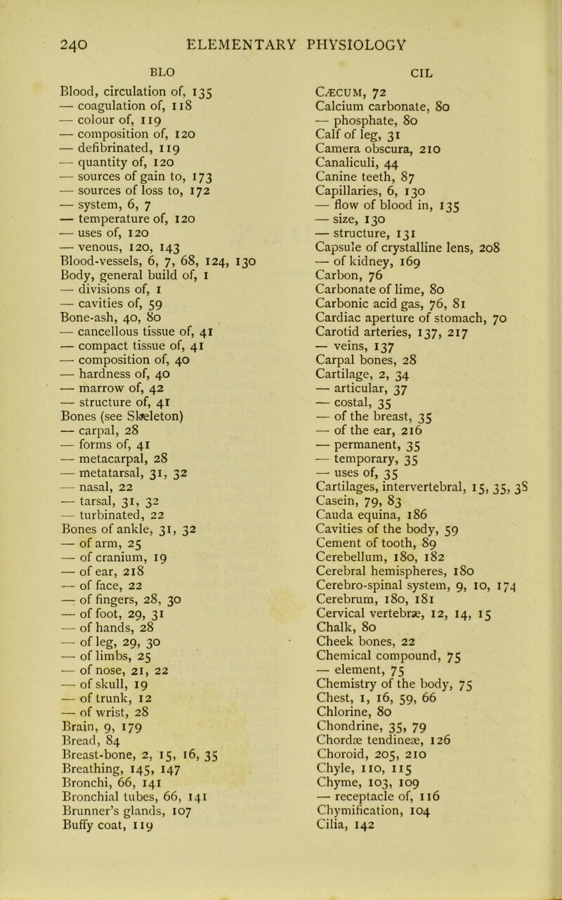 BLO Blood, circulation of, 135 — coagulation of, 118 — colour of, 119 — composition of, 120 — defibrinated, 119 — quantity of, 120 — sources of gain to, 173 — sources of loss to, 172 — system, 6, 7 — temperature of, 120 — uses of, 120 — venous, 120, 143 Blood-vessels, 6, 7, 68, 124, 130 Body, general build of, 1 — divisions of, I — cavities of, 59 Bone-ash, 40, 80 — cancellous tissue of, 41 — compact tissue of, 41 — composition of, 40 — hardness of, 40 — marrow of, 42 — structure of, 41 Bones (see Skeleton) — carpal, 28 — forms of, 41 — metacarpal, 28 — metatarsal, 31, 32 — nasal, 22 — tarsal, 31, 32 — turbinated, 22 Bones of ankle, 31, 32 — of arm, 25 — of cranium, 19 — of ear, 218 — of face, 22 — of fingers, 28, 30 — of foot, 29, 31 — of hands, 28 — of leg, 29, 30 — of limbs, 25 — of nose, 21, 22 — of skull, 19 — of trunk, 12 — of wrist, 28 Brain, 9, 179 Bread, 84 Breast-bone, 2, 15, 16, 35 Breathing, 145, 147 Bronchi, 66, 141 Bronchial tubes, 66, 141 Brunner’s glands, 107 Buffy coat, 119 CIL Cecum, 72 Calcium carbonate, 80 — phosphate, 80 Calf of leg, 31 Camera obscura, 210 Canaliculi, 44 Canine teeth, 87 Capillaries, 6, 130 — flow of blood in, 135 — size, 130 — structure, 131 Capsule of crystalline lens, 208 — of kidney, 169 Carbon, 76 Carbonate of lime, 80 Carbonic acid gas, 76, 81 Cardiac aperture of stomach, 70 Carotid arteries, 137, 217 — veins, 137 Carpal bones, 28 Cartilage, 2, 34 — articular, 37 — costal, 35 — of the breast, 35 — of the ear, 216 — permanent, 35 — temporary, 35 — uses of, 35 Cartilages, intervertebral, 15, 35, 38 Casein, 79, 83 Cauda equina, 186 Cavities of the body, 59 Cement of tooth, 89 Cerebellum, 180, 182 Cerebral hemispheres, 180 Cerebro-spinal system, 9, 10, 174 Cerebrum, 180, 181 Cervical vertebrse, 12, 14, 1 z Chalk, 80 Cheek bones, 22 Chemical compound, 75 — element, 75 Chemistry of the body, 75 Chest, 1, 16, 59, 66 Chlorine, 80 Chondrine, 35, 79 Chordse tendinere, 126 Choroid, 205, 210 Chyle, no, 115 Chyme, 103, 109 — receptacle of, 116 Chymification, 104 Cilia, 142