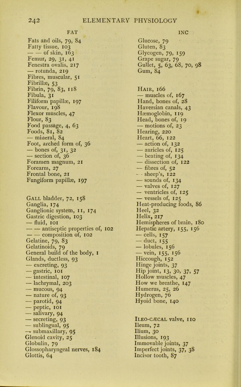 FAT Fats and oils, 79, 84 Fatty tissue, 103 of skin, 163 Femur, 29, 31, 41 Fenestra ovalis, 217 — rotunda, 219 Fibres, muscular, 51 Fibrillae, 53 Fibrin, 79, 83, 118 Fibula, 31 Filiform papillae, 197 Flavour, 198 Flexor muscles, 47 Flour, 83 Food passage, 4, 63 Foods, 81, 82 — mineral, 84 Foot, arched form of, 36 — bones of, 31, 32 — section of, 36 Foramen magnum, 21 Forearm, 27 Frontal bone, 21 Fungiform papillae, 197 Gall bladder, 72, 158 Ganglia, 174 Ganglionic system, 11, 174 Gastric digestion, 103 — fluid, 101 antiseptic properties of, 102 composition of, 102 Gelatine, 79, 83 Gelatinoids, 79 General build of the body, 1 Glands, ductless, 93 — excreting, 93 — gastric, 101 — intestinal, 107 — lachrymal, 203 — mucous, 94 — nature of, 93 — parotid, 94 — peptic, 101 — salivary, 94 — secreting, 93 — sublingual, 95 —■ submaxillary, 95 Glenoid cavity, 25 Globulin, 79 Glossopharyngeal nerves, 184 Glottis, 64 INC Glucose, 79 Gluten, 83 Glycogen, 79, 159 Grape sugar, 79 Gullet, 5, 63, 68, 70, 98 Gum, 84 Hair, 166 — muscles of, 167 Hand, bones of, 28 Haversian canals, 43 Llaemoglobin, 119 Head, bones of, 19 — motions of, 23 Hearing, 220 Heart, 66, 122 — action of, 132 — auricles of, 125 — beating of, 134 — dissection of, 122 — fibres of, 52 -- - sheep’s, 122 — sounds of, 134 — valves of, 127 — ventricles of, 125 — vessels of, 125 Heat-producing foods, 86 Heel, 32 Flelix, 217 Hemispheres of brain, 180 Hepatic artery, 155, 156 — cells, 157 — duct, 155 — lobules, 156 — vein, 155, 156 Hiccough, 152 Hinge joints, 37 Hip joint, 13, 30, 37, 57 Hollow muscles, 47 How we breathe, 147 Humerus, 25, 26 Hydrogen, 76 Hyoid bone, 140 Ileo-ca2cal valve, no Ileum, 72 Ilium, 30 Illusions, 193 Immovable joints, 37 Imperfect joints, 37, 38 Incisor tooth, 87