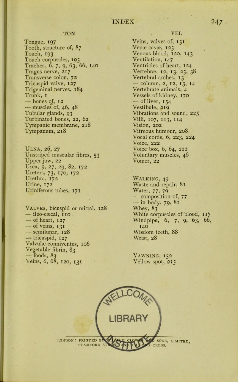 TON Tongue, 197 Tooth, structure of, 87 Touch, 193 Touch corpuscles, 195 Trachea, 6, 7, 9, 63, 66, 140 Tragus nerve, 217 Transverse colon, 72 Tricuspid valve, 127 Trigeminal nerves, 184 Trunk, I — bones of, 12 — muscles of, 46, 48 Tubular glands, 93 Turbinated bones, 22, 62 Tympanic membrane, 218 Tympanum, 218 Ulna, 26, 27 Unstriped muscular fibres, 53 Upper jaw, 22 Urea, 9, 27, 29, 82, 172 Ureters, 73, 170, 172 Urethra, 172 Urine, 172 Uriniferous tubes, 171 Valves, bicuspid or mitral, 128 — ileo-caecal, no — of heart, 127 — of veins, 131 — semilunar, 128 — tricuspid, 127 Valvulae conniventes, 106 Vegetable fibrin, 83 — foods, 83 Veins, 6, 68, 120, 13L YEL Veins, valves of, 131 Venae cavas, 125 Venous blood, 120, 143 Ventilation, 147 Ventricles of heart, 124 Vertebrae, 12, 13, 25, 38 Vertebral arches, 13 — column, 2, 12, 13, 14 Vertebrate animals, 4 Vessels of kidney, 170 — of liver, 154 Vestibule, 219 Vibrations and sound, 225 Villi, 107, 113, 114 Vision, 202 Vitreous humour, 20S Vocal cords, 6, 223, 224 Voice, 222 Voice box, 6, 64, 222 Voluntary muscles, 46 Vomer, 22 Walking, 49 Waste and repair, 81 Water, 77, 79 — composition of, 77 — in body, 79, 81 Whey, 83 White corpuscles of blood, 117 Windpipe, 6, 7, 9, 63, 66, 140 Wisdom teeth, 88 Wrist, 28 Yawning, 152 Yellow spot, 213 I.ONDON •• PRINTED STAMFORD S SONS, LTMITED, CROSS.