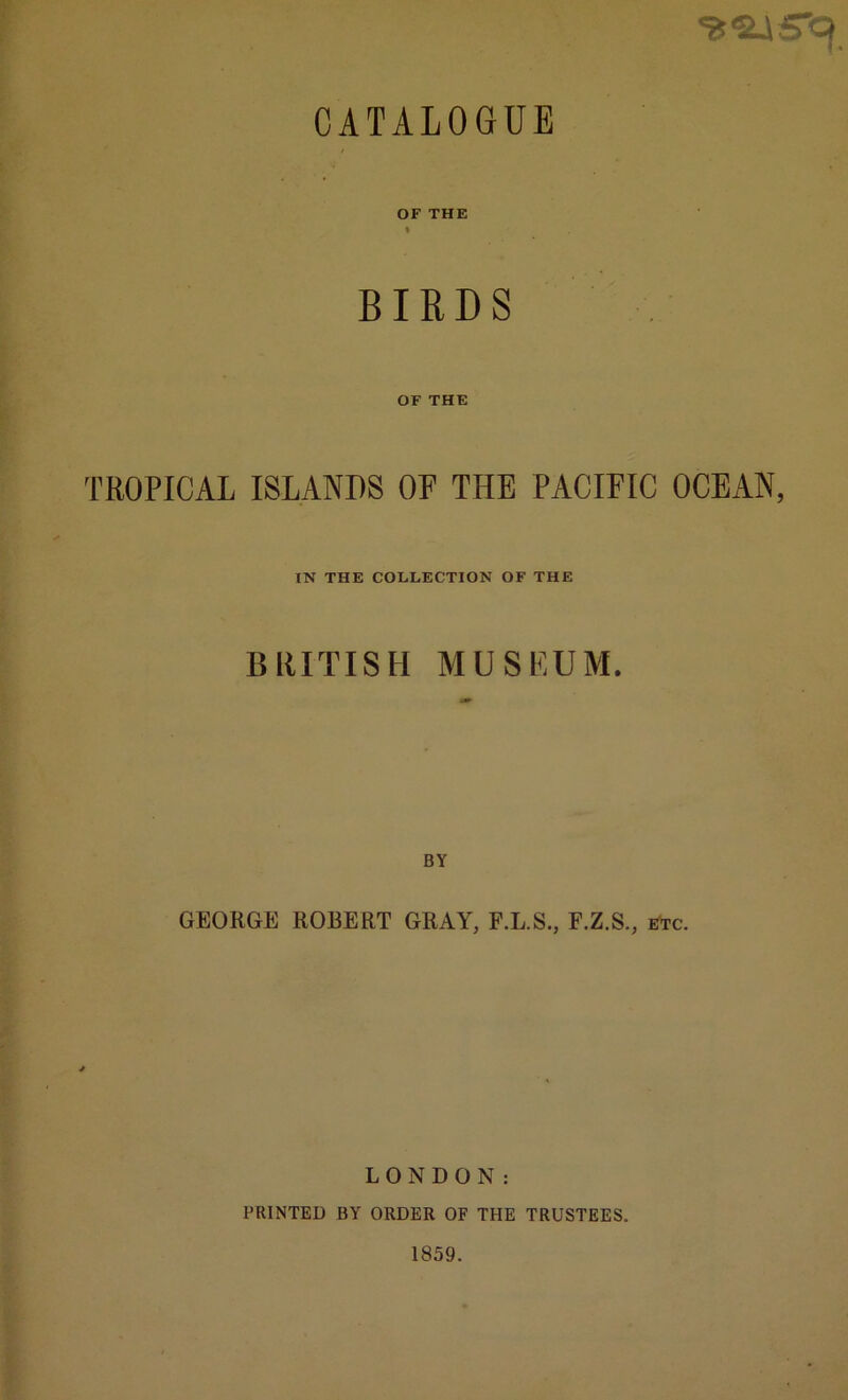 CATALOGUE OF THE * BIRDS OF THE TROPICAL ISLANDS OP THE PACIFIC OCEAN, IN THE COLLECTION OF THE BRITISH MUSEUM. GEORGE ROBERT GRAY, F.L.S., F.Z.S., etc. LONDON: PRINTED BY ORDER OF THE TRUSTEES. 1859.